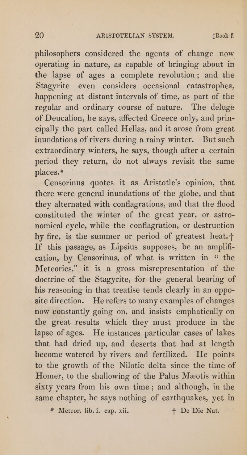 philosophers considered the agents of change now operating in nature, as capable of bringing about in the lapse of ages a complete revolution; and the Stagyrite even considers occasional catastrophes, happening at distant intervals of time, as part of the regular and ordinary course of nature. The deluge of Deucalion, he says, affected Greece only, and prin- cipally the part called Hellas, and it arose from great inundations of rivers during a rainy winter. But such extraordinary winters, he says, though after a certain period they return, do not always revisit the same places.* Censorinus quotes it as Aristotle’s opinion, that there were general inundations of the globe, and that they alternated with conflagrations, and that the flood constituted the winter of the great year, or astro- nomical cycle, while the conflagration, or destruction by fire, is the summer or period of greatest heat.+ If this passage, as Lipsius supposes, be an amplifi- cation, by Censorinus, of what is written in “ the Meteorics,” it is a gross misrepresentation of the doctrine of the Stagyrite, for the general bearing of his reasoning in that treatise tends clearly in an oppo- site direction. Herefers to many examples of changes now constantly going on, and insists emphatically on the great results which they must produce in the lapse of ages. He instances particular cases of lakes that had dried up, and deserts that had at length become watered by rivers and fertilized. He points to the growth of the Nilotic delta since the time of Homer, to the shallowing of the Palus Mzotis within sixty years from his own time; and although, in the same chapter, he says nothing of earthquakes, yet in * Meteor. lib. i. cap. xii. t De Die Nat.