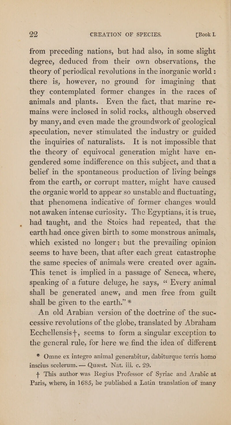29 CREATION OF SPECIES. [Book L from preceding nations, but had also, in some slight: degree, deduced from their own observations, the theory of periodical revolutions in the organic world : there is, however, no ground for imagining that they contemplated former changes in the races of animals and plants. Even the fact, that marine re- mains were inclosed in solid rocks, although observed by many, and even made the groundwork of geological speculation, never stimulated the industry or guided the inquiries of naturalists. It is not impossible that the theory of equivocal generation might have en- gendered some indifference on this subject, and that a belief in the spontaneous production of living beings from the earth, or corrupt matter, might have caused the organic world to appear so unstable and fluctuating, that phenomena indicative of former changes would not awaken intense curiosity. The Egyptians, it is true, had taught, and the Stoics had repeated, that the earth had once given birth to some monstrous animals, which existed no longer; but the prevailing opinion seems to have been, that after each great catastrophe the same species-of animals were created over again. This tenet is implied in a passage of Seneca, where, speaking of a future deluge, he says, “ Every animal shall be generated anew, and men free from guilt shall be given to the earth.” * An old Arabian version of the doctrine of the suc- cessive revolutions of the globe, translated by Abraham Ecchellensis+, seems to form a singular exception to the general rule, for here we find the idea of different ® Omne ex integro animal generabitur, dabiturque terris homo inscius scelerum. — Quest. Nat. ili. c. 29. + This author was Regius Professor of Syriac and Arabic at Paris, where, in 1685, he published a Latin translation of many
