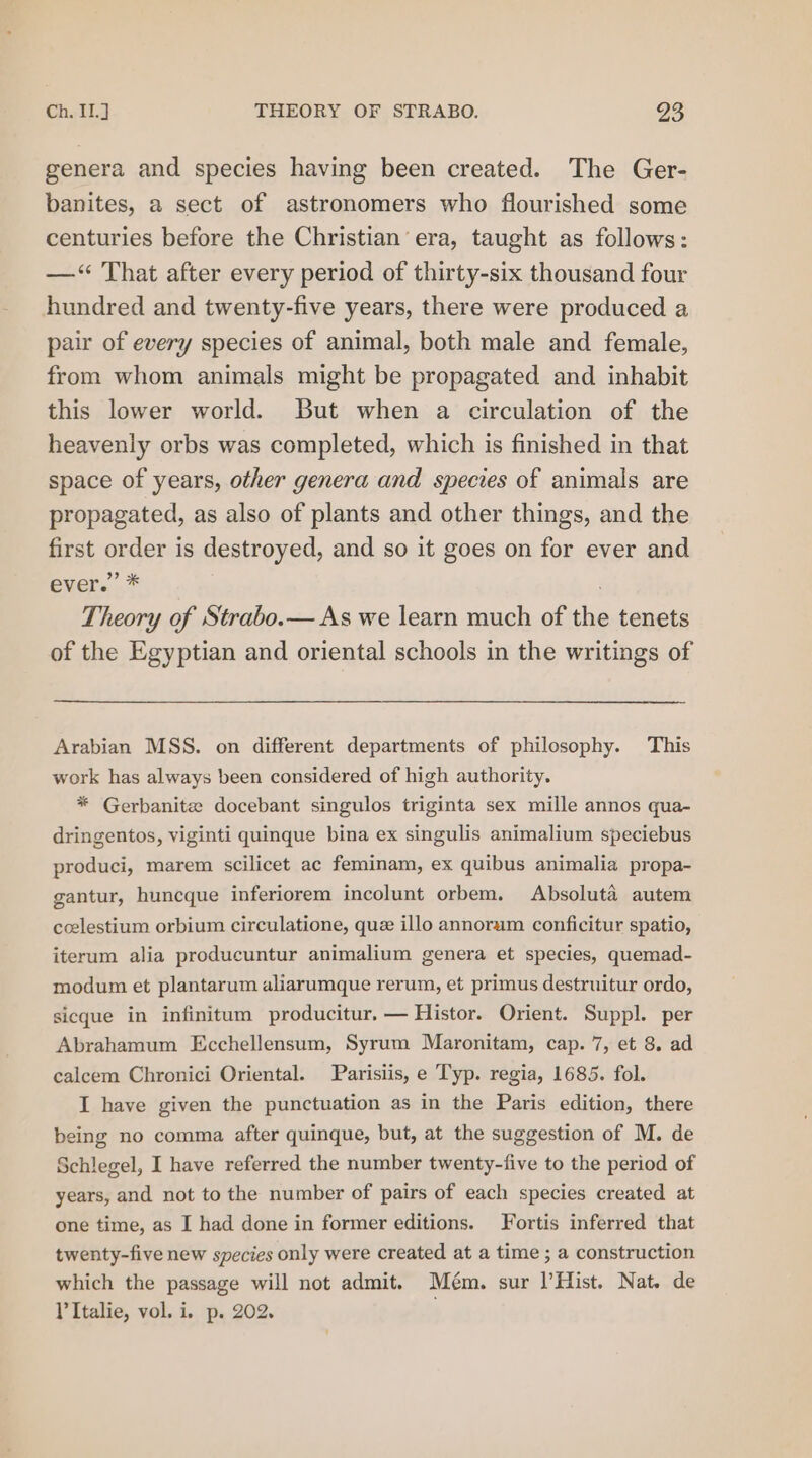genera and species having been created. The Ger- banites, a sect of astronomers who flourished some centuries before the Christian era, taught as follows: —&lt;“ That after every period of thirty-six thousand four hundred and twenty-five years, there were produced a pair of every species of animal, both male and female, from whom animals might be propagated and inhabit this lower world. But when a circulation of the heavenly orbs was completed, which is finished in that space of years, other genera and species of animals are propagated, as also of plants and other things, and the first order is destroyed, and so it goes on for ever and overs.” . Theory of Strabo.— As we learn much of the tenets of the Egyptian and oriental schools in the writings of Arabian MSS. on different departments of philosophy. This work has always been considered of high authority. * Gerbanite docebant singulos triginta sex mille annos qua- dringentos, viginti quinque bina ex singulis animalium speciebus produci, marem scilicet ac feminam, ex quibus animalia propa- gantur, huncque inferiorem incolunt orbem. Absoluta autem ccelestium orbium circulatione, que illo annorum conficitur spatio, iterum alia producuntur animalium genera et species, quemad- modum et plantarum aliarumque rerum, et primus destruitur ordo, sicque in infinitum producitur. — Histor. Orient. Suppl. per Abrahamum Ecchellensum, Syrum Maronitam, cap. 7, et 8. ad calcem Chronici Oriental. Parisiis, e Typ. regia, 1685. fol. I have given the punctuation as in the Paris edition, there being no comma after quinque, but, at the suggestion of M. de Schlegel, I have referred the number twenty-five to the period of years, and not to the number of pairs of each species created at one time, as I had done in former editions. Fortis inferred that twenty-five new species only were created at a time ; a construction which the passage will not admit. Mém. sur l’Hist. Nat. de l’Italie, vol. i. p. 202. .