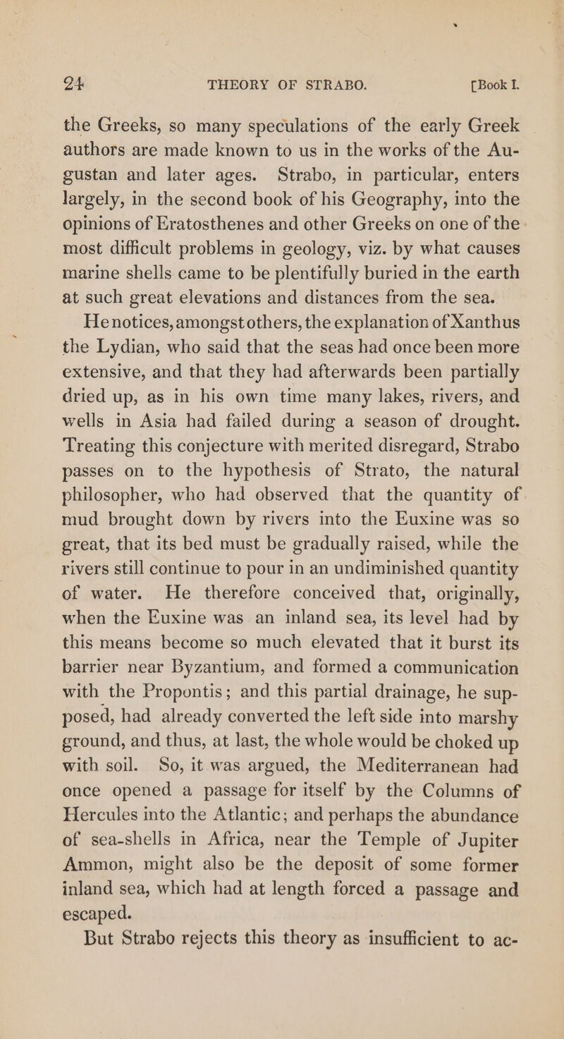 the Greeks, so many speculations of the early Greek authors are made known to us in the works of the Au- gustan and later ages. Strabo, in particular, enters largely, in the second book of his Geography, into the opinions of Eratosthenes and other Greeks on one of the» most difficult problems in geology, viz. by what causes marine shells came to be plentifully buried in the earth at such great elevations and distances from the sea. He notices, amongst others, the explanation of Xanthus the Lydian, who said that the seas had once been more extensive, and that they had afterwards been partially dried up, as in his own time many lakes, rivers, and wells in Asia had failed during a season of drought. Treating this conjecture with merited disregard, Strabo passes on to the hypothesis of Strato, the natural philosopher, who had observed that the quantity of mud brought down by rivers into the Euxine was so great, that its bed must be gradually raised, while the rivers still continue to pour in an undiminished quantity of water. He therefore conceived that, originally, when the Euxine was an inland sea, its level had by this means become so much elevated that it burst its barrier near Byzantium, and formed a communication with the Propontis; and this partial drainage, he sup- posed, had already converted the left side into marshy ground, and thus, at last, the whole would be choked up with soil. So, it was argued, the Mediterranean had once opened a passage for itself by the Columns of Hercules into the Atlantic; and perhaps the abundance of sea-shells in Africa, near the Temple of Jupiter Ammon, might also be the deposit of some former inland sea, which had at length forced a passage and escaped. But Strabo rejects this theory as insufficient to ac-