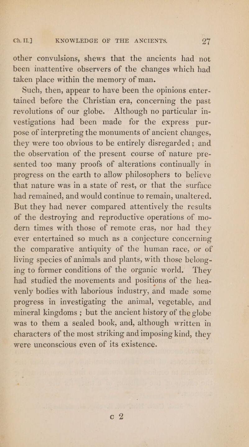 Ch. {1.J KNOWLEDGE OF THE ANCIENTS. Q7 other convulsions, shews that the ancients had not been inattentive observers of the changes which had taken place within the memory of man. Such, then, appear to have been the opinions enter- tained before the Christian era, concerning the past revolutions of our globe. Although no particular in- vestigations had been made for the express _pur- pose of interpreting the monuments of ancient changes, they were too obvious to be entirely disregarded; and the observation of the present course of nature pre- sented too many proofs of alterations continually in progress on the earth to allow philosophers to believe that nature was in a state of rest, or that the surface had remained, and would continue to remain, unaltered. But they had never compared attentively the results of the destroying and reproductive operations of mo- dern times with those of remote eras, nor had they ever entertained so much as a conjecture concerning the comparative antiquity of the human race, or of living species of animals and plants, with those belong- ing to former conditions of the organic world. They had studied the movements and positions of the hea- venly bodies with laborious industry, and made some progress in investigating the animal, vegetable, and mineral kingdoms ; but the ancient history of the globe was to them a sealed book, and, although written in characters of the most striking and imposing kind, they were unconscious even of its existence.