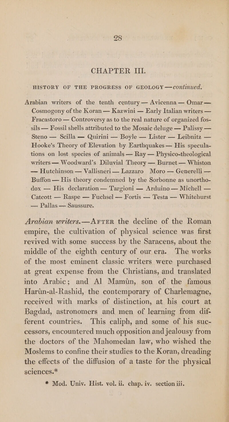 CHAPTER III. HISTORY OF THE PROGRESS OF GEOLOGY —continued. Arabian writers of the tenth century — Avicenna — Omar — Cosmogony of the Koran — Kazwini — Early Italian writers — Fracastoro — Controversy as to the real nature of organized fos- sils — Fossil shells attributed to the Mosaic deluge — Palissy — Steno — Scilla — Quirini — Boyle — Lister — Leibnitz — Hooke’s Theory of Elevation by Earthquakes — His specula- tions on lost species of animals — Ray — Physico-theological writers — Woodward’s Diluvial Theory — Burnet — Whiston — Hutchinson — Vallisneri— Lazzaro Moro — Generelli — Buffon — His theory condemned by the Sorbonne as unortho- dox — His declaration — Targioni — Arduino — Michell — Catcott — Raspe — Fuchsel — Fortis — Testa — Whitehurst — Pallas — Saussure. Arabian writers. —A¥FTER the decline of the Roman empire, the cultivation of physical science was first revived with some success by the Saracens, about the middle of the eighth century of our era. The works of the most eminent classic writers were purchased at great expense from the Christians, and translated into Arabic; and Al Mamtn, son of. the famous Harin-al-Rashid, the contemporary of Charlemagne, received with marks of distinction, at his court at Bagdad, astronomers and men of learning from dif- ferent countries. This caliph, and some of his suc- cessors, encountered much opposition and jealousy from the doctors of the Mahomedan law, who wished the Moslems to confine their studies to the Koran, dreading the effects of the diffusion of a taste for the physical sciences.* * Mod. Univ. Hist. vol. ii. chap. iv. section iii.