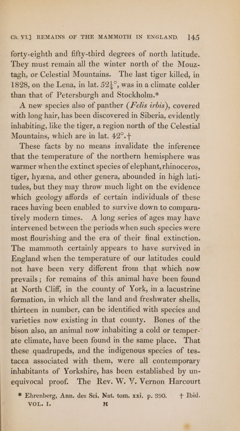 forty-eighth and fifty-third degrees of north latitude. They must remain all the winter north of the Mouz- tagh, or Celestial Mountains. The last tiger killed, in 1828, on the Lena, in lat. 524°, was in a climate colder than that of Petersburgh and Stockholm.* A new species also of panther (felts irbis), covered with long hair, has been discovered in Siberia, evidently inhabiting, like the tiger, a region north of the Celestial Mountains, which are in lat. 42°.+ These facts by no means invalidate the inference that the temperature of the northern hemisphere was warmer when the extinct species of elephant, rhinoceros, tiger, hyzena, and other genera, abounded in high lati- tudes, but they may throw much light on the evidence which geology affords of certain individuals of these races having been enabled to survive down to compara- tively modern times. A long series of ages may have intervened between the periods when such species were most flourishing and the era of their final extinction. The mammoth certainly appears to have survived in England when the temperature of our latitudes could not have been very different from that which now prevails; for remains of this animal have been found at North Cliff, in the county of York, in a lacustrine formation, in which all the land and freshwater shells, thirteen in number, can be identified with species and varieties now existing in that county. Bones of the bison also, an animal now inhabiting a cold or temper-- ate climate, have been found in the same place. That these quadrupeds, and the indigenous species of tes- tacea associated with them, were all contemporary inhabitants of Yorkshire, has been established by un- equivocal proof. The Rev. W. VY. Vernon Harcourt * Ehrenberg, Ann. des Sci. Nat. tom. xxi. p. 390. t+ Ibid. VOL. I. H