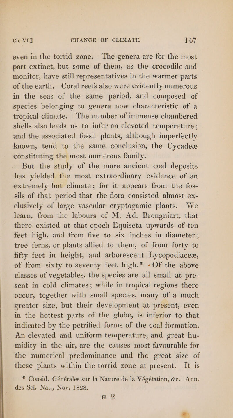even in the torrid zone. The genera are for the most part extinct, but some of them, as the crocodile and monitor, have still representatives in the warmer parts of the earth. Coral reefs also were evidently numerous in the seas of the same period, and composed of species belonging to genera now characteristic of a tropical climate. The number of immense chambered shells also leads us to infer an elevated temperature ; and the associated fossil plants, although imperfectly known, tend to the same conclusion, the Cycadex constituting the most numerous family. But the study of the more ancient coal deposits has yielded the most extraordinary evidence of an extremely hot climate; for it appears from the fos- sils of that period that the flora consisted almost ex- clusively of large vascular cryptogamic plants. We learn, from the labours of M. Ad. Brongniart, that there existed at that epoch Equiseta upwards of ten feet high, and from five to six inches in diameter ; tree ferns, or plants allied to them, of from forty to fifty feet in height, and arborescent Lycopodiacee, of from sixty to seventy feet high.* -Of the above classes of vegetables, the species are all small at pre- sent in cold climates; while in tropical regions there occur, together with small species, many of a much greater size, but their development at present, even in the hottest parts of the globe, is inferior to that indicated by the petrified forms of the coal formation. An elevated and uniform temperature, and great hu- midity in the air, are the causes most favourable for the numerical predominance and the great size of these plants within the torrid zone at present. It is * Consid. Générales sur la Nature de la Végétation, &amp;c. Ann. des Sci. Nat., Nov. 1828. H 2