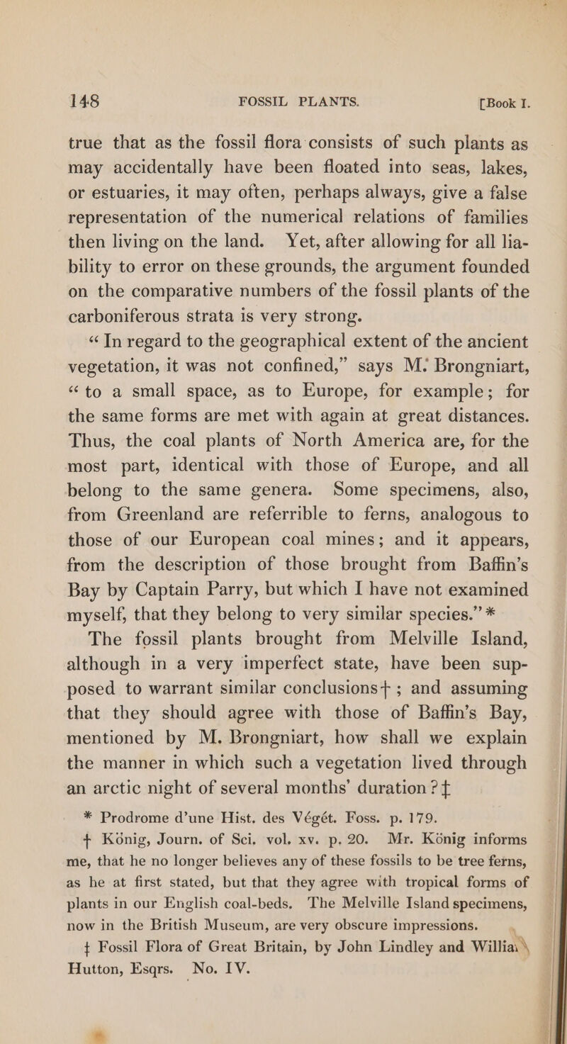 true that as the fossil flora consists of such plants as may accidentally have been floated into seas, lakes, or estuaries, it may often, perhaps always, give a false representation of the numerical relations of families then living on the land. Yet, after allowing for all lia- bility to error on these grounds, the argument founded on the comparative numbers of the fossil plants of the carboniferous strata is very strong. “ In regard to the geographical extent of the ancient vegetation, it was not confined,” says M. Brongniart, ‘to a small space, as to Europe, for example; for the same forms are met with again at great distances. Thus, the coal plants of North America are, for the most part, identical with those of Europe, and all belong to the same genera. Some specimens, also, from Greenland are referrible to ferns, analogous to those of our European coal mines; and it appears, from the description of those brought from Baffin’s Bay by Captain Parry, but which I have not examined myself, that they belong to very similar species.” * The fossil plants brought from Melville Island, although in a very imperfect state, have been sup- posed to warrant similar conclusions+ ; and assuming that they should agree with those of Baffin’s Bay, mentioned by M. Brongniart, how shall we explain the manner in which such a vegetation lived through an arctic night of several months’ duration ? f * Prodrome d’une Hist. des Végét. Foss. p. 179. + Konig, Journ. of Sci. vol. xv. p, 20. Mr. Konig informs me, that he no longer believes any of these fossils to be tree ferns, as he at first stated, but that they agree with tropical forms of plants in our English coal-beds. The Melville Island specimens, now in the British Museum, are very obscure impressions. 7 t Fossil Flora of Great Britain, by John Lindley and Williai \ Hutton, Esqrs. No, IV.
