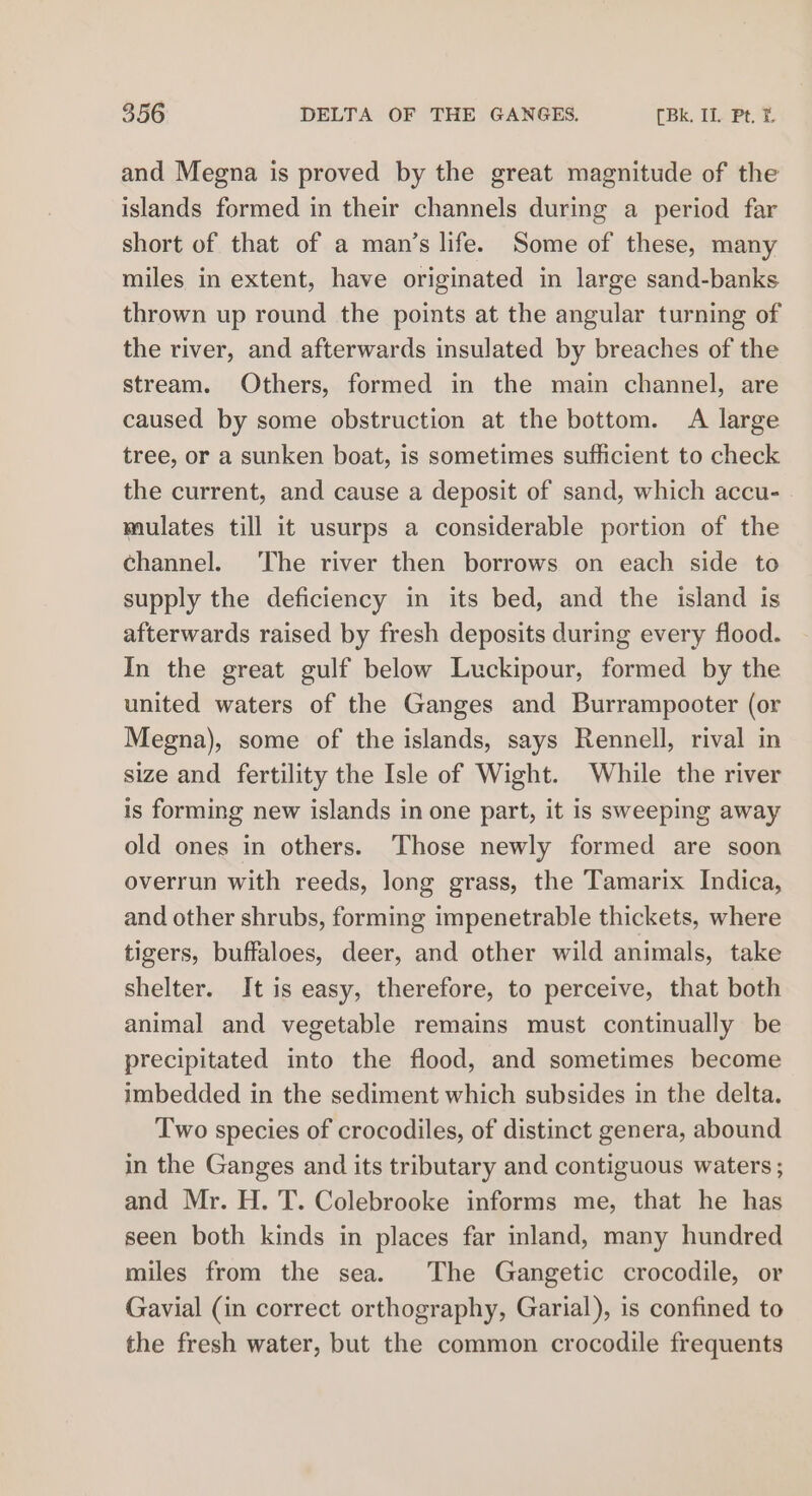 and Megna is proved by the great magnitude of the islands formed in their channels during a period far short of that of a man’s life. Some of these, many miles in extent, have originated in large sand-banks thrown up round the points at the angular turning of the river, and afterwards insulated by breaches of the stream. Others, formed in the main channel, are caused by some obstruction at the bottom. A large tree, or a sunken boat, is sometimes sufficient to check the current, and cause a deposit of sand, which accu- mulates till it usurps a considerable portion of the channel. The river then borrows on each side to supply the deficiency in its bed, and the island is afterwards raised by fresh deposits during every flood. In the great gulf below Luckipour, formed by the united waters of the Ganges and Burrampooter (or Megna), some of the islands, says Rennell, rival in size and fertility the Isle of Wight. While the river is forming new islands in one part, it is sweeping away old ones in others. Those newly formed are soon overrun with reeds, long grass, the Tamarix Indica, and other shrubs, forming impenetrable thickets, where tigers, buffaloes, deer, and other wild animals, take shelter. It is easy, therefore, to perceive, that both animal and vegetable remains must continually be precipitated into the flood, and sometimes become imbedded in the sediment which subsides in the delta. Two species of crocodiles, of distinct genera, abound in the Ganges and its tributary and contiguous waters ; and Mr. H. T. Colebrooke informs me, that he has seen both kinds in places far inland, many hundred miles from the sea. The Gangetic crocodile, or Gavial (in correct orthography, Garial), is confined to the fresh water, but the common crocodile frequents