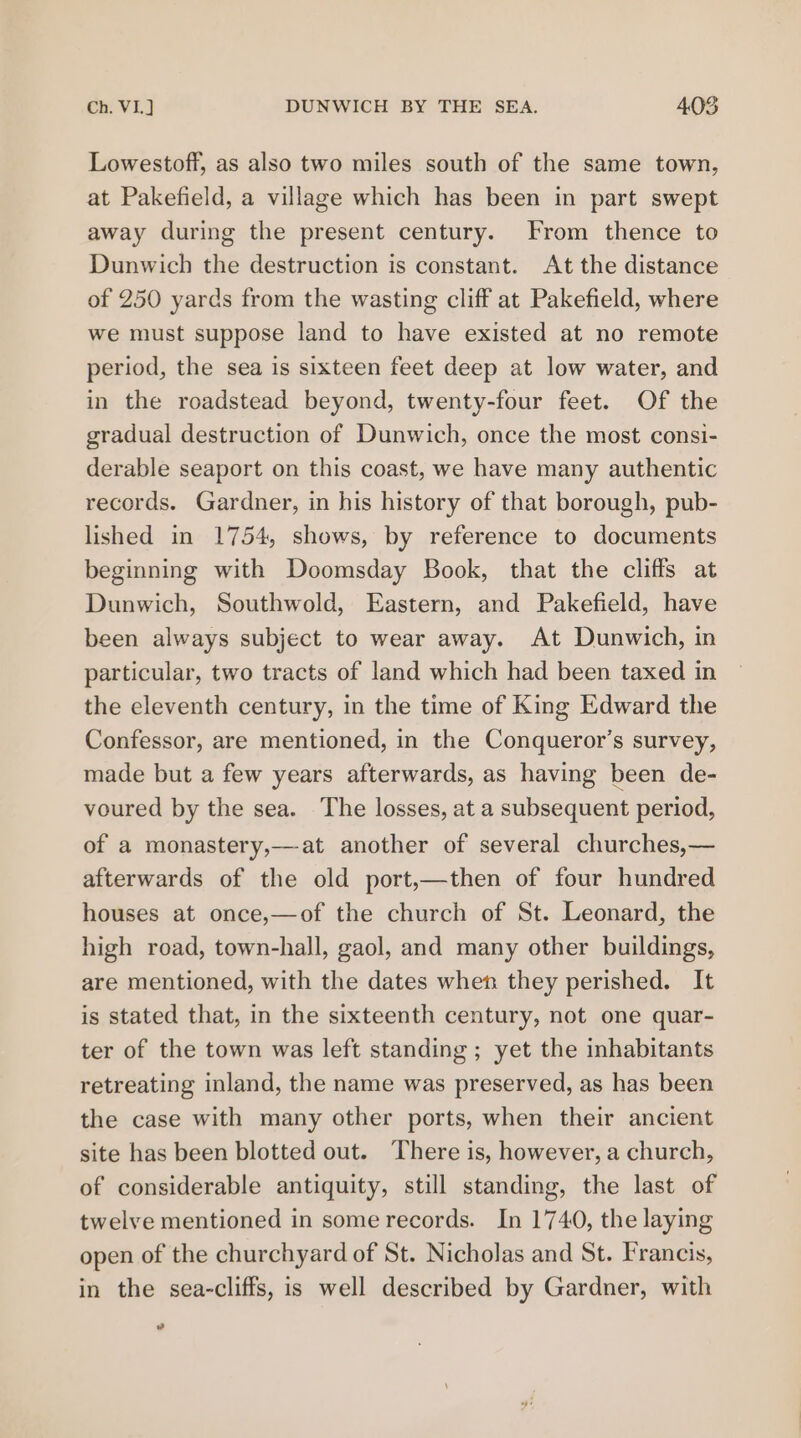 Lowestoff, as also two miles south of the same town, at Pakefield, a village which has been in part swept away during the present century. From thence to Dunwich the destruction is constant. At the distance of 250 yards from the wasting cliff at Pakefield, where we must suppose land to have existed at no remote period, the sea is sixteen feet deep at low water, and in the roadstead beyond, twenty-four feet. Of the gradual destruction of Dunwich, once the most consi- derable seaport on this coast, we have many authentic records. Gardner, in his history of that borough, pub- lished in 1754, shows, by reference to documents beginning with Doomsday Book, that the cliffs at Dunwich, Southwold, Eastern, and Pakefield, have been always subject to wear away. At Dunwich, in particular, two tracts of land which had been taxed in the eleventh century, in the time of King Edward the Confessor, are mentioned, in the Conqueror’s survey, made but a few years afterwards, as having been de- voured by the sea. The losses, at a subsequent period, of a monastery,—at another of several churches,— afterwards of the old port,—then of four hundred houses at once,—of the church of St. Leonard, the high road, town-hall, gaol, and many other buildings, are mentioned, with the dates when they perished. It is stated that, in the sixteenth century, not one quar- ter of the town was left standing ; yet the inhabitants retreating inland, the name was preserved, as has been the case with many other ports, when their ancient site has been blotted out. There is, however, a church, of considerable antiquity, still standing, the last of twelve mentioned in some records. In 1740, the laying open of the churchyard of St. Nicholas and St. Francis, in the sea-cliffs, is well described by Gardner, with cd