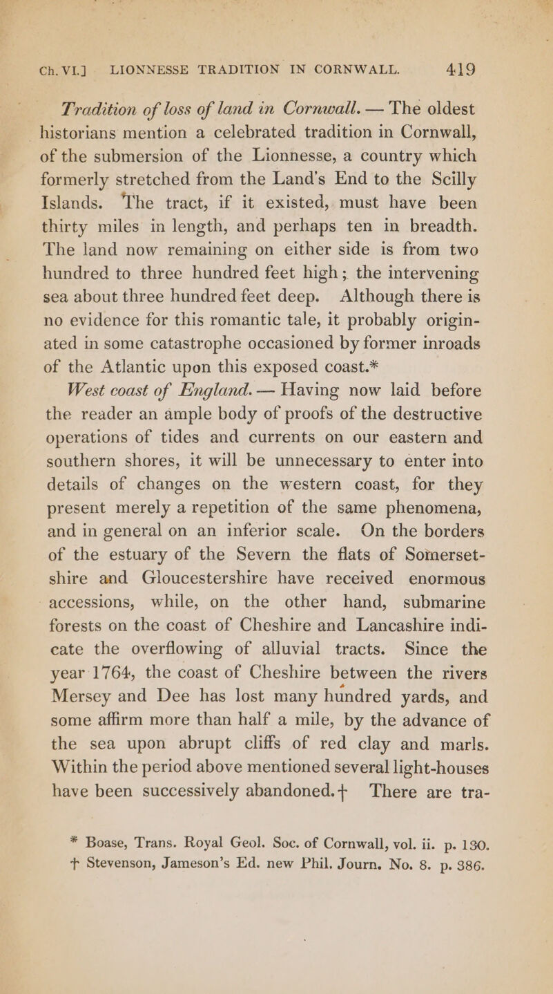 i ee a Ch.VL] LIONNESSE TRADITION IN CORNWALL. 419 Tradition of loss of land in Cornwall. — The oldest of the submersion of the Lionnesse, a country which formerly stretched from the Land’s End to the Scilly Islands. ‘The tract, if it existed, must have been thirty miles in length, and perhaps ten in breadth. The land now remaining on either side is from two hundred to three hundred feet high; the intervening sea about three hundred feet deep. Although there is no evidence for this romantic tale, it probably origin- ated in some catastrophe occasioned by former inroads of the Atlantic upon this exposed coast.* West coast of England. — Having now laid before the reader an ample body of proofs of the destructive operations of tides and currents on our eastern and southern shores, it will be unnecessary to enter into details of changes on the western coast, for they present merely a repetition of the same phenomena, and in general on an inferior scale. On the borders of the estuary of the Severn the flats of Somerset- shire and Gloucestershire have received enormous accessions, while, on the other hand, submarine forests on the coast of Cheshire and Lancashire indi- cate the overflowing of alluvial tracts. Since the year 1764, the coast of Cheshire between the rivers Mersey and Dee has lost many hundred yards, and some affirm more than half a mile, by the advance of the sea upon abrupt cliffs of red clay and marls. Within the period above mentioned several light-houses have been successively abandoned.+ There are tra- * Boase, Trans. Royal Geol. Soc. of Cornwall, vol. ii. p. 130. + Stevenson, Jameson’s Ed. new Phil. Journ, No. 8. p. 386.
