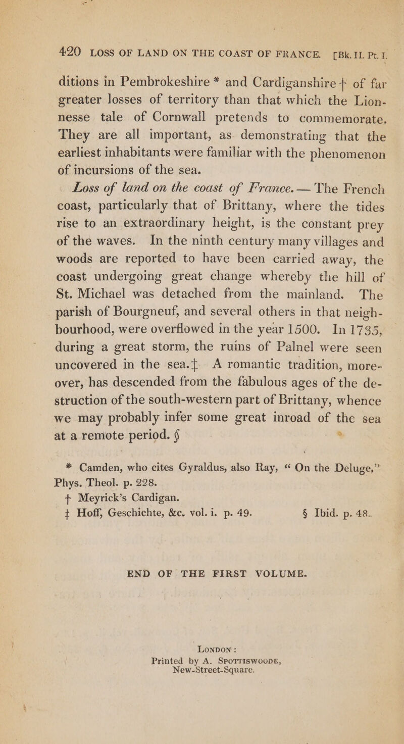 ditions in Pembrokeshire * and Cardiganshire + of far greater losses of territory than that which the Lion- nesse tale of Cornwall pretends to commemorate. They are all important, as demonstrating that the earliest inhabitants were familiar with the phenomenon of incursions of the sea. Loss of land on the coast of France. — The French coast, particularly that of Brittany, where the tides rise to an extraordinary height, is the constant prey of the waves. In the ninth century many villages and woods are reported to have been carried away, the coast undergoing great change whereby the hill of St. Michael was detached from the mainland. The parish of Bourgneuf, and several others in that neigh- bourhood, were overflowed in the year 1500. In 1735) during a great storm, the ruins of Palnel were seen uncovered in the sea.{ A romantic tradition, more- over, has.descended from the fabulous ages of the de- struction of the south-western part of Brittany, whence we may probably infer some great inroad of the sea at a remote period. § ° * Camden, who cites Gyraldus, also Ray, “ On the Deluge,” Phys. Theol. p. 228. + Meyrick’s Cardigan. t Hoff, Geschichte, &c. vol. i. p. 49. § Ibid. p. 48. END OF THE FIRST VOLUME. LonDON : Printed by A. SpoTriswooDE, New-Street-Square.
