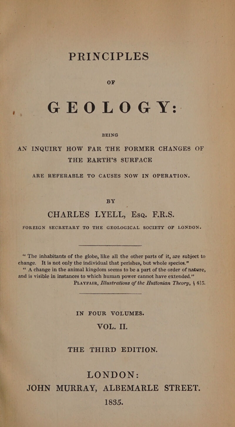 PRINCIPLES OF GEOLOGY:. BEING AN INQUIRY HOW FAR THE FORMER CHANGES OF THE EARTH’S SURFACE ARE REFERABLE TO CAUSES NOW IN OPERATION. BY CHARLES LYELL, Esa. F.R.S. FOREIGN SECRETARY TO THE GEOLOGICAL SOCIETY OF LONDON. “The inhabitants of the globe, like all the other parts of it, are subject to change. It is not only the individual that perishes, but whole species.” “* &amp; change in the animal kingdom seems to be a part of the order of nature, and is visible in instances to which human power cannot have extended,”” Priayrair, Illustrations of the Huttonian Theory, § 413. IN FOUR VOLUMES. VOL. II. THE THIRD EDITION. LONDON: JOHN MURRAY, ALBEMARLE STREET. 1835.
