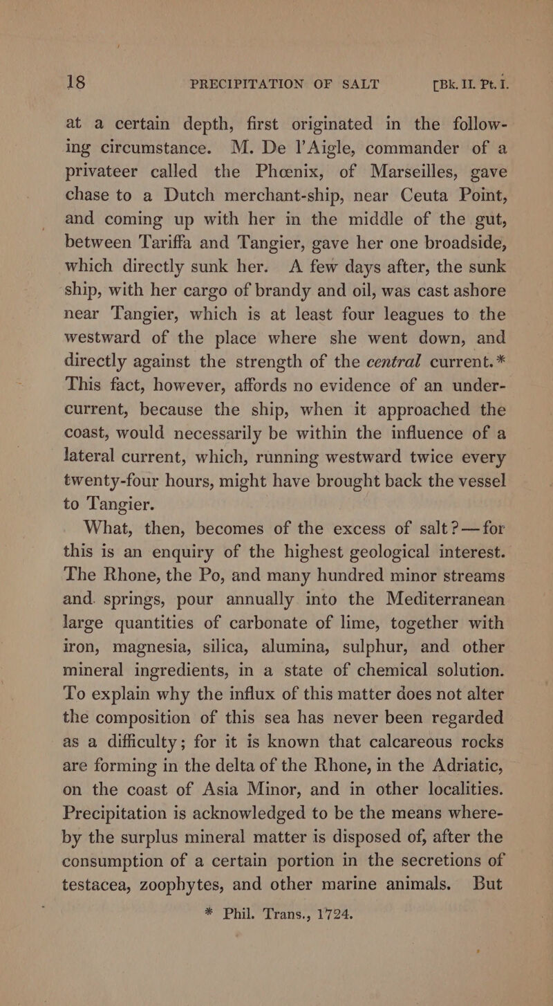 at a certain depth, first originated in the follow- ing circumstance. M. De 1’Aigle, commander of a privateer called the Phoenix, of Marseilles, gave chase to a Dutch merchant-ship, near Ceuta Point, and coming up with her in the middle of the gut, between Tariffa and Tangier, gave her one broadside, which directly sunk her. A few days after, the sunk ship, with her cargo of brandy and oil, was cast ashore near Tangier, which is at least four leagues to the westward of the place where she went down, and directly against the strength of the central current. * This fact, however, affords no evidence of an under- current, because the ship, when it approached the coast, would necessarily be within the influence of a lateral current, which, running westward twice every twenty-four hours, might have brought back the vessel to Tangier. What, then, becomes of the excess of salt ?— for this is an enquiry of the highest geological interest. The Rhone, the Po, and many hundred minor streams and. springs, pour annually into the Mediterranean large quantities of carbonate of lime, together with iron, magnesia, silica, alumina, sulphur, and other mineral ingredients, in a state of chemical solution. To explain why the influx of this matter does not alter the composition of this sea has never been regarded as a difficulty; for it is known that calcareous rocks are forming in the delta of the Rhone, in the Adriatic, on the coast of Asia Minor, and in other localities. Precipitation is acknowledged to be the means where- by the surplus mineral matter is disposed of, after the consumption of a certain portion in the secretions of testacea, zoophytes, and other marine animals. But * Phil. Trans., 1724.