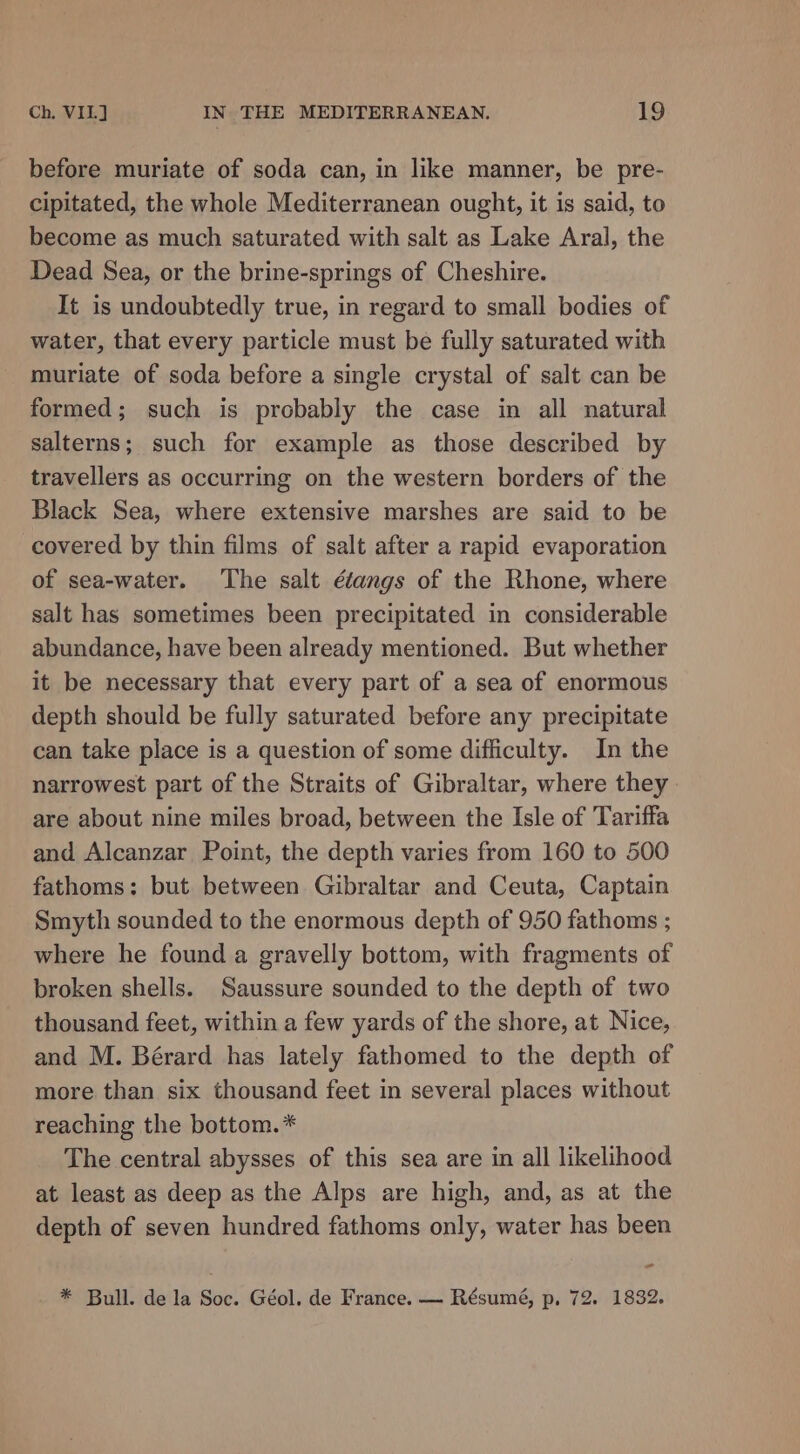 before muriate of soda can, in like manner, be pre- cipitated, the whole Mediterranean ought, it is said, to become as much saturated with salt as Lake Aral, the Dead Sea, or the brine-springs of Cheshire. It is undoubtedly true, in regard to small bodies of water, that every particle must be fully saturated with muriate of soda before a single crystal of salt can be formed; such is probably the case in all natural salterns; such for example as those described by travellers as occurring on the western borders of the Black Sea, where extensive marshes are said to be covered by thin films of salt after a rapid evaporation of sea-water. The salt ééangs of the Rhone, where salt has sometimes been precipitated in considerable abundance, have been already mentioned. But whether it be necessary that every part of a sea of enormous depth should be fully saturated before any precipitate can take place is a question of some difficulty. In the narrowest part of the Straits of Gibraltar, where they are about nine miles broad, between the Isle of Tariffa and Alcanzar Point, the depth varies from 160 to 500 fathoms: but between Gibraltar and Ceuta, Captain Smyth sounded to the enormous depth of 950 fathoms ; where he found a gravelly bottom, with fragments of broken shells. Saussure sounded to the depth of two thousand feet, within a few yards of the shore, at Nice, and M. Bérard has lately fathomed to the depth of more than six thousand feet in several places without reaching the bottom.* The central abysses of this sea are in all likelihood at least as deep as the Alps are high, and, as at the depth of seven hundred fathoms only, water has been - * Bull. dela Soc. Géol. de France. — Résumé, p, 72. 1832.