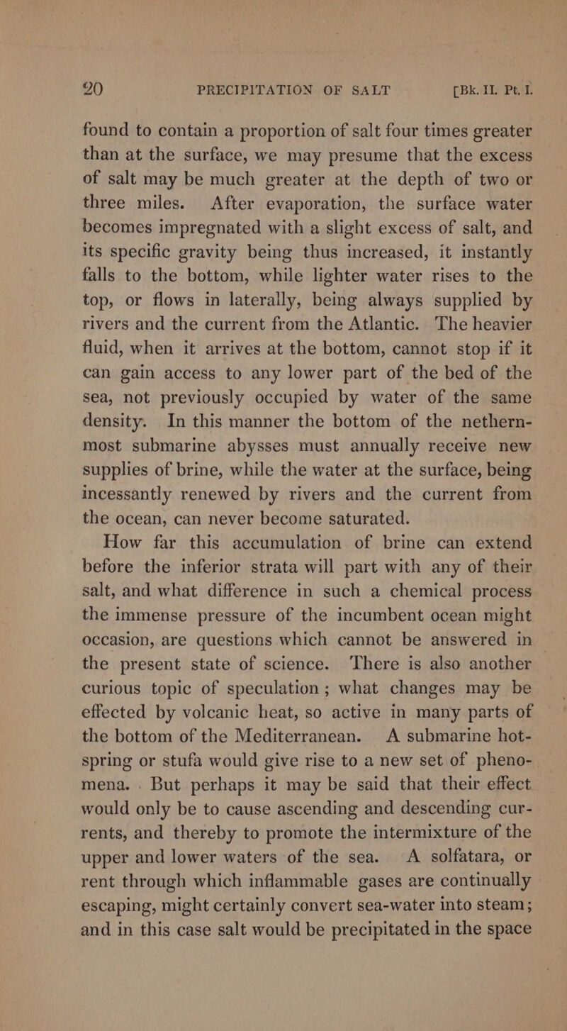 found to contain a proportion of salt four times greater than at the surface, we may presume that the excess of salt may be much greater at the depth of two or three miles. After evaporation, the surface water becomes impregnated with a slight excess of salt, and its specific gravity being thus increased, it instantly falls to the bottom, while lighter water rises to the top, or flows in laterally, being always supplied by rivers and the current from the Atlantic. The heavier fluid, when it arrives at the bottom, cannot stop if it can gain access to any lower part of the bed of the sea, not previously occupied by water of the same density. In this manner the bottom of the nethern- most submarine abysses must annually receive new supplies of brine, while the water at the surface, being incessantly renewed by rivers and the current from the ocean, can never become saturated. How far this accumulation of brine can extend before the inferior strata will part with any of their salt, and what difference in such a chemical process the immense pressure of the incumbent ocean might occasion, are questions which cannot be answered in — the present state of science. There is also another curious topic of speculation ; what changes may be effected by volcanic heat, so active in many parts of the bottom of the Mediterranean. A submarine hot- spring or stufa would give rise to a new set of pheno- mena. . But perhaps it may be said that their effect would only be to cause ascending and descending cur- rents, and thereby to promote the intermixture of the upper and lower waters of the sea. A solfatara, or rent through which inflammable gases are continually escaping, might certainly convert sea-water into steam; and in this case salt would be precipitated in the space
