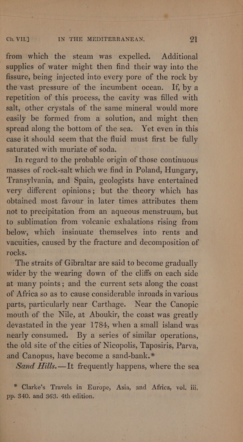 from which the steam was expelled. Additional supplies of water might then find their way into the fissure, being injected into every pore of the rock by the vast pressure of the incumbent ocean. If, by a repetition of this process, the cavity was filled with salt, other crystals of the same mineral would more easily be formed from a solution, and might then spread along the bottom of the sea. Yet even in this case it should seem that the fluid must first be fully saturated with muriate of soda. In regard to the probable origin of those continuous masses of rock-salt which we find in Poland, Hungary, Transylvania, and Spain, geologists have entertained very different opinions; but the theory which has obtained most favour in later times attributes them not to precipitation from an aqueous menstruum, but to sublimation from volcanic exhalations rising from below, which insinuate themselves into rents and vacuities, caused by the fracture and decomposition of rocks. The straits of Gibraltar are said to become gradually wider by the wearing down of the cliffs on each side at many points; and the current sets along the coast of Africa so as to cause considerable inroads in various parts, particularly near Carthage. Near the Canopic mouth of the Nile, at Aboukir, the coast was greatly devastated in the year 1784, when a small island was nearly consumed. By a series of similar operations, the old site of the cities of Nicopolis, Taposiris, Parva, and Canopus, have become a sand-bank.* Sand Hills.—It frequently happens, where the sea * Clarke’s Travels in Europe, Asia, and Africa, vol. iii, pp. 340. and 363. 4th edition.