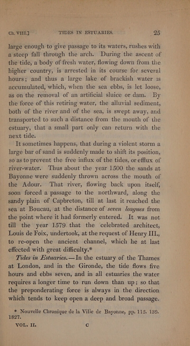 large enough to give passage to its waters, rushes with a steep fall through the arch. During the ascent of the tide, a body of fresh water, flowing down from the higher country, is arrested in its course for several hours; and thus a large lake of brackish water is accumulated, which, when the sea ebbs, is let loose, as on the removal of an artificial sluice or dam. By the force of this retiring water, the alluvial sediment, both of the river and of the sea, is swept away, and transported to such a distance from the mouth of the estuary, that a small part only can return with the next tide. It sometimes happens, that during a violent storm a large bar of sand is suddenly made to shift its position, so as to prevent the free influx of the tides, or eflux of river-water. Thus about the year 1500 the sands at Bayonne were suddenly thrown across the mouth of the Adour. ‘That river, flowing back upon itself, soon forced a passage to the northward, along the sandy plain of Capbreton, till at last it reached the sea at Boucau, at the distance of seven leagues from the point where it had formerly entered. It was not till the year 1579. that the celebrated architect, Louis de Foix, undertook, at the request of Henry IIL., to re-open the ancient channel, which he at last effected with great difficulty.* Tides in Estuaries.—In the estuary of the Thames at London, and in the Gironde, the tide flows five hours and ebbs seven, and in all estuaries the water requires a longer time to run down than up; so that the preponderating force is always in the direction which tends to keep open a deep and broad passage. * Nouvelle Chronique de la Vilie de Bayonne, pp, 113. 139. 1827. VOL. II. Cc
