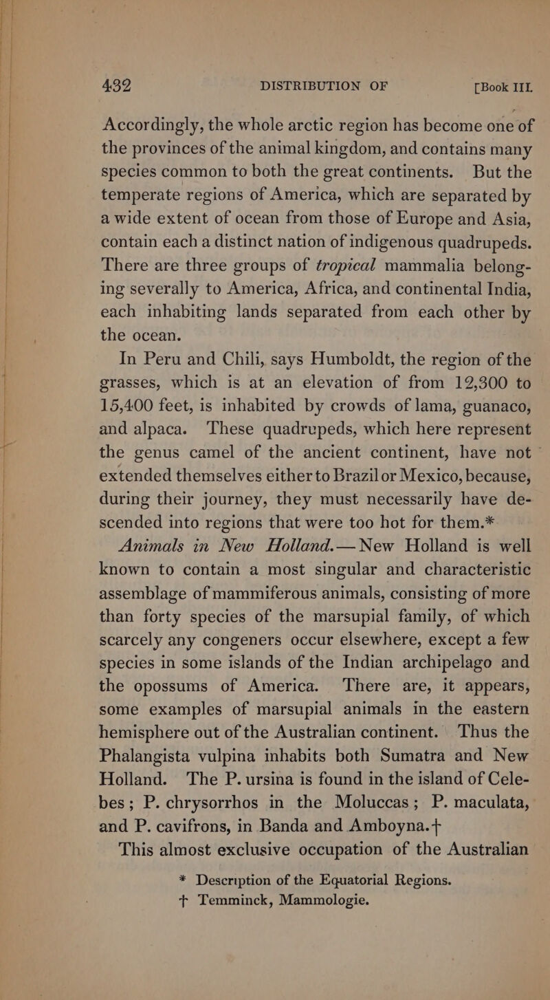Accordingly, the whole arctic region has become one of the provinces of the animal kingdom, and contains many species common to both the great continents. But the temperate regions of America, which are separated by a wide extent of ocean from those of Europe and Asia, contain each a distinct nation of indigenous quadrupeds. There are three groups of éropical mammalia belong- ing severally to America, Africa, and continental India, each inhabiting lands separated from each other by the ocean. In Peru and Chili, says Humboldt, the region of the grasses, which is at an elevation of from 12,300 to 15,400 feet, is inhabited by crowds of lama, guanaco, and alpaca. These quadrupeds, which here represent the genus camel of the ancient continent, have not © extended themselves either to Brazil or Mexico, because, during their journey, they must necessarily have de- scended into regions that were too hot for them.* Animals in New Holland.— New Holland is well known to contain a most singular and characteristic assemblage of mammiferous animals, consisting of more than forty species of the marsupial family, of which scarcely any congeners occur elsewhere, except a few species in some islands of the Indian archipelago and the opossums of America. ‘There are, it appears, some examples of marsupial animals in the eastern hemisphere out of the Australian continent. Thus the Phalangista vulpina inhabits both Sumatra and New Holland. The P. ursina is found in the island of Cele- bes; P. chrysorrhos in the Moluccas; P. maculata, and P. cavifrons, in Banda and Amboyna.+ This almost exclusive occupation of the Australian * Description of the Equatorial Regions. t+ Temminck, Mammologie.