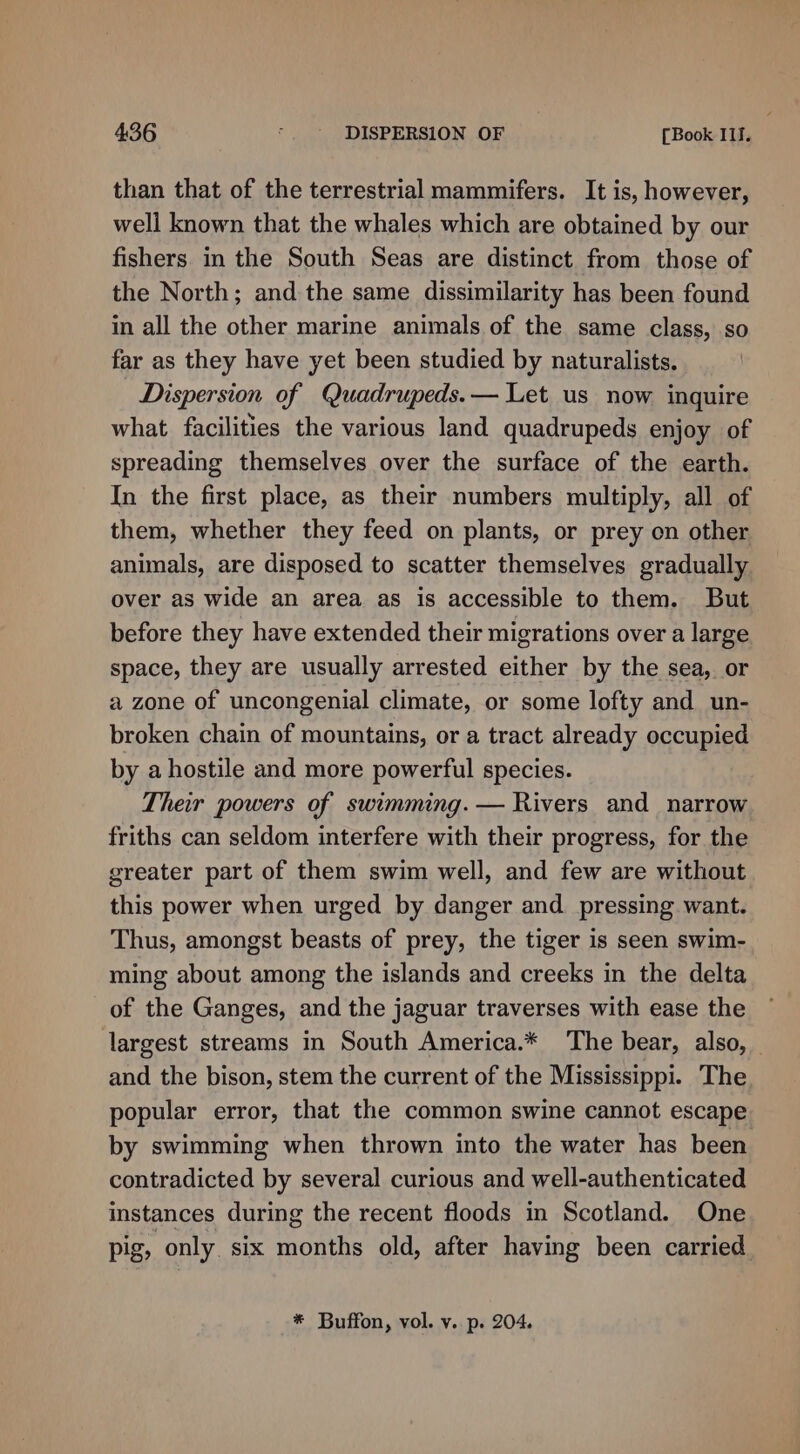 than that of the terrestrial mammifers. It is, however, well known that the whales which are obtained by our fishers in the South Seas are distinct from those of the North; and the same dissimilarity has been found in all the other marine animals of the same class, so far as they have yet been studied by naturalists. Dispersion of Quadrupeds.— Let us now inquire what facilities the various land quadrupeds enjoy of spreading themselves over the surface of the earth. In the first place, as their numbers multiply, all of them, whether they feed on plants, or prey on other animals, are disposed to scatter themselves gradually over as wide an area as is accessible to them. But before they have extended their migrations over a large space, they are usually arrested either by the sea, or a zone of uncongenial climate, or some lofty and un- broken chain of mountains, or a tract already occupied by a hostile and more powerful species. Their powers of swimming. — Rivers and narrow friths can seldom interfere with their progress, for the greater part of them swim well, and few are without this power when urged by danger and. pressing want. Thus, amongst beasts of prey, the tiger is seen swim- ming about among the islands and creeks in the delta of the Ganges, and the jaguar traverses with ease the largest streams in South America.* The bear, also, and the bison, stem the current of the Mississippi. The popular error, that the common swine cannot escape by swimming when thrown into the water has been contradicted by several curious and well-authenticated instances during the recent floods in Scotland. One pig, only. six months old, after having been carried * Buffon, vol. v. p. 204.