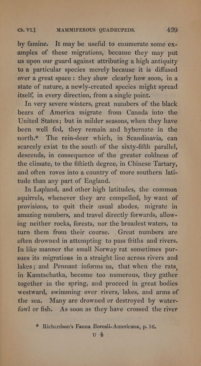by famine. It may be useful to enumerate some ex- amples of these migrations, because they may put us upon our guard against attributing a high antiquity to a particular species merely because it is diffused over a great space: they show clearly how soon, in a state of nature, a newly-created species might spread itself, in every direction, from a single point. In very severe winters, great numbers of the black bears of America migrate from Canada into the United States; but in milder seasons, when they have been well fed, they remain and hybernate in the north.* The rein-deer which, in Scandinavia, can scarcely exist to the south of the sixty-fifth parallel, descends, in consequence of the greater coldness of the climate, to the fiftieth degree, in Chinese Tartary, and often roves into a country of more southern lati- tude than any part of England. In Lapland, and other high latitudes, the common squitrels, whenever they are compelled, by want of provisions, to quit their usual abodes, migrate in amazing numbers, and travel directly forwards, allow- ing neither rocks, forests, nor the broadest waters, to turn them from their course. Great numbers are often drowned in attempting to pass friths and rivers. In like manner the small Norway rat sometimes pur- sues its migrations in a straight line across rivers and lakes; and Pennant informs us, that when the rats, in Kamtschatka, become too numerous, they gather together in the spring, and proceed in great bodies westward, swimming over rivers, lakes, and arms of the sea. Many are drowned or destroyed by water- fowl or fish. As soon as they have crossed the river * Richardson’s Fauna Boreali- Americana, p. 16,