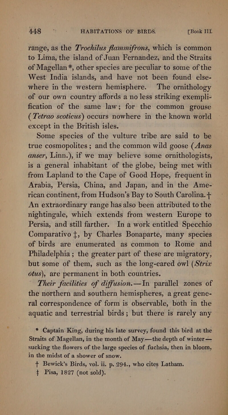 range, as the Trochilus flammifrons, which is common to Lima, the island of Juan Fernandez, and the Straits of Magellan *, other species are peculiar to some of the West India islands, and have not been found else- where in the western hemisphere. The ornithology of our own country affords a no less striking exempli- fication of the same law; for the common grouse ( Tetrao scoticus) occurs nowhere in the known world except in the British isles. Some species of the vulture tribe are said to be true cosmopolites ; and the common wild goose (Anas anser, Linn.), if we may believe some ornithologists, is a general inhabitant of the globe, being met with from Lapland to the Cape of Good Hope, frequent in Arabia, Persia, China, and Japan, and in the Ame- rican continent, from Hudson’s Bay to South Carolina. + An extraordinary range has also been attributed to the nightingale, which extends from western Europe to Persia, and still farther. In a work entitled Specchio Comparativo {, by Charles Bonaparte, many species of birds are enumerated as common to Rome and Philadelphia ; the greater part of these are migratory, but some of them, such as the long-eared owl (Strix otus), are permanent in both countries. Their facilities of diffusion.—In parallel zones of the northern and southern hemispheres, a great gene- ral correspondence of form is observable, both in the aquatic and terrestrial birds; but there is rarely any * Captain King, during his late survey, found this bird at the Straits of Magellan, in the month of May —the depth of winter — sucking the flowers of the large species of fuchsia, then in bloom, in the midst of a shower of snow. t+ Bewick’s Birds, vol. ii. p..294., who cites Latham. $ Pisa, 1827 (not sold).