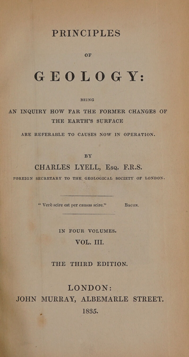 OF GEOLOGY: BEING AN INQUIRY HOW FAR THE FORMER CHANGES OF THE EARTH’S SURFACE ARE REFERABLE TO CAUSES NOW IN OPERATION. BY CHARLES LYELL, Esa. F.R.S. FOREIGN SECRETARY TO THE GEOLOGICAL SCCIETY OF LONDON. ** Vere scire est per causas scire.”’ Bacon. IN FOUR VOLUMES. VOL. III. THE THIRD EDITION. LONDON: JOHN MURRAY, ALBEMARLE STREET. 1835.