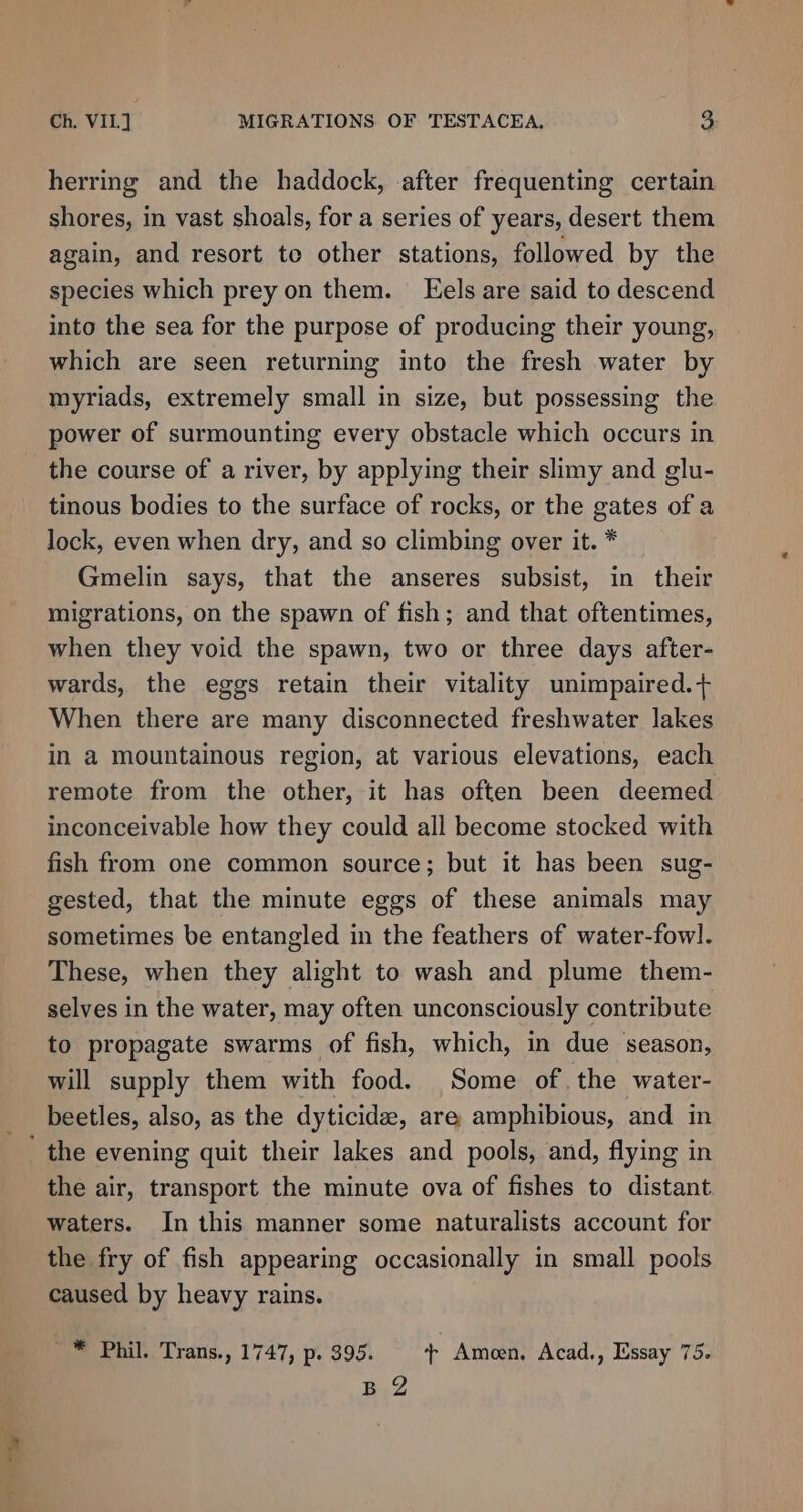 herring and the haddock, after frequenting certain shores, in vast shoals, for a series of years, desert them again, and resort te other stations, followed by the species which prey on them. Eels are said to descend into the sea for the purpose of producing their young, which are seen returning into the fresh water by myriads, extremely small in size, but possessing the power of surmounting every obstacle which occurs in the course of a river, by applying their slimy and glu- tinous bodies to the surface of rocks, or the gates of a lock, even when dry, and so climbing over it. * Gmelin says, that the anseres subsist, in their migrations, on the spawn of fish; and that oftentimes, when they void the spawn, two or three days after- wards, the eggs retain their vitality unimpaired.+ When there are many disconnected freshwater lakes in a mountainous region, at various elevations, each remote from the other, it has often been deemed inconceivable how they could ali become stocked with fish from one common source; but it has been sug- gested, that the minute eggs of these animals may sometimes be entangled in the feathers of water-fow]. These, when they alight to wash and plume them- selves in the water, may often unconsciously contribute to propagate swarms of fish, which, in due season, will supply them with food. Some of. the water- beetles, also, as the dyticide, are amphibious, and in ' the evening quit their lakes and pools, and, flying in the air, transport the minute ova of fishes to distant waters. In this manner some naturalists account for the fry of fish appearing occasionally in small pools caused by heavy rains. ~* Phil. Trans., 1747, p. 395. + Ameen. Acad., Essay 75. B.2