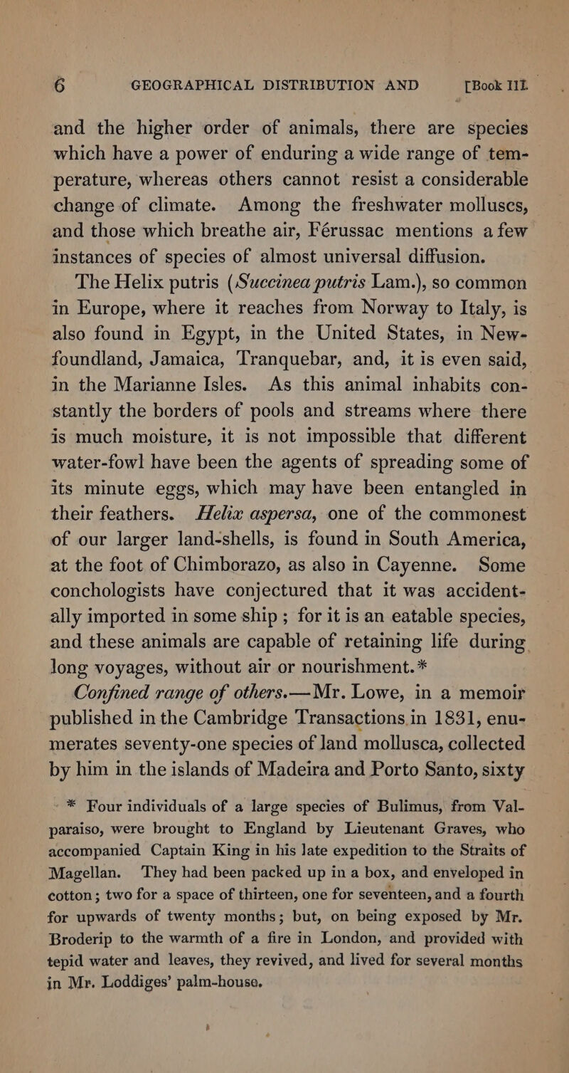 and the higher order of animals, there are species which have a power of enduring a wide range of tem- perature, whereas others cannot resist a considerable change of climate. Among the freshwater molluscs, and those which breathe air, Férussac mentions afew instances of species of almost universal diffusion. The Helix putris (Succinea putris Lam.), so common in Europe, where it reaches from Norway to Italy, is also found in Egypt, in the United States, in New- foundland, Jamaica, Tranquebar, and, it is even said, in the Marianne Isles. As this animal inhabits con- stantly the borders of pools and streams where there is much moisture, it is not impossible that different water-fowl have been the agents of spreading some of its minute eggs, which may have been entangled in their feathers. Helix aspersa, one of the commonest of our larger land-shells, is found in South America, at the foot of Chimborazo, as also in Cayenne. Some conchologists have conjectured that it was accident- ally imported in some ship ; for it is an eatable species, and these animals are capable of retaining life during. long voyages, without air or nourishment.* Confined range of others. — Mr. Lowe, in a memoir published in the Cambridge Transactions. in 1831, enu- merates seventy-one species of land mollusca, collected by him in the islands of Madeira and Porto Santo, sixty * Four individuals of a large species of Bulimus, from Val- paraiso, were brought to England by Lieutenant Graves, who accompanied Captain King in his late expedition to the Straits of Magellan. They had been packed up in a box, and enveloped in cotton; two for a space of thirteen, one for seventeen, and a fourth for upwards of twenty months; but, on being exposed by Mr. Broderip to the warmth of a fire in London, and provided with tepid water and leaves, they revived, and lived for several months in Mr. Loddiges’ palm-house,