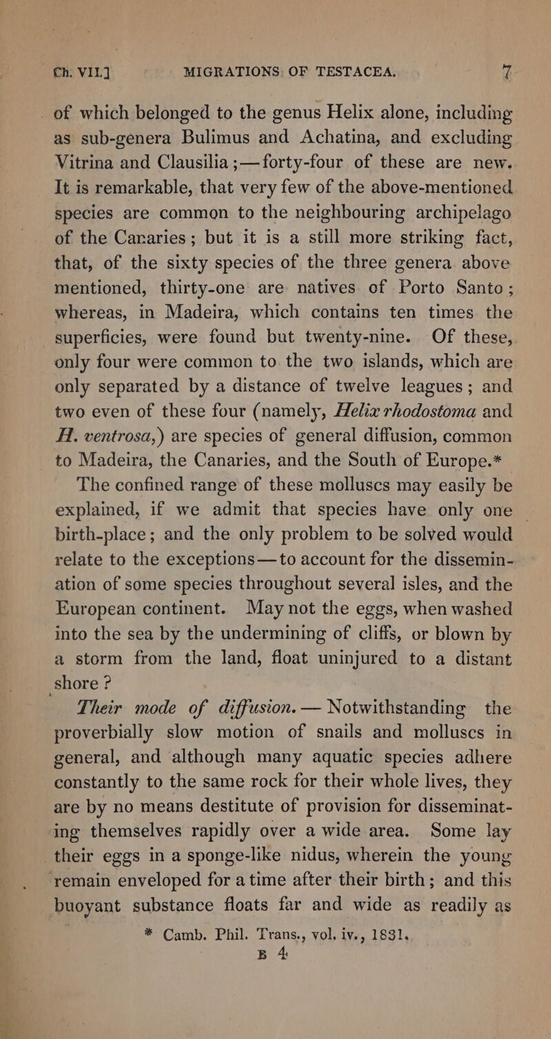 A as sub-genera Bulimus and Achatina, and excluding Vitrina and Clausilia ;— forty-four of these are new. It is remarkable, that very few of the above-mentioned species are common to the neighbouring archipelago of the Cararies; but it is a still more striking fact, that, of the sixty species of the three genera. above mentioned, thirty-one are natives of Porto Santo; only four were common to. the two islands, which are only separated by a distance of twelve leagues; and two even of these four (namely, Helix rhodostoma and H1. ventrosa,) are species of general diffusion, common The confined range of these molluscs may easily be explained, if we admit that species have only one — birth-place; and the only problem to be solved would relate to the exceptions—to account for the dissemin- ation of some species throughout several isles, and the European continent. May not the eggs, when washed into the sea by the undermining of cliffs, or blown by a storm from the land, float uninjured to a distant Their mode of diffusion. — Notwithstanding the proverbially slow motion of snails and molluscs in general, and although many aquatic species adhere constantly to the same rock for their whole lives, they are by no means destitute of provision for disseminat- ing themselves rapidly over a wide area. Some lay remain enveloped for atime after their birth; and this buoyant substance floats far and wide as readily as * Camb. Phil. Trans., vol. iv., 1831, B 4
