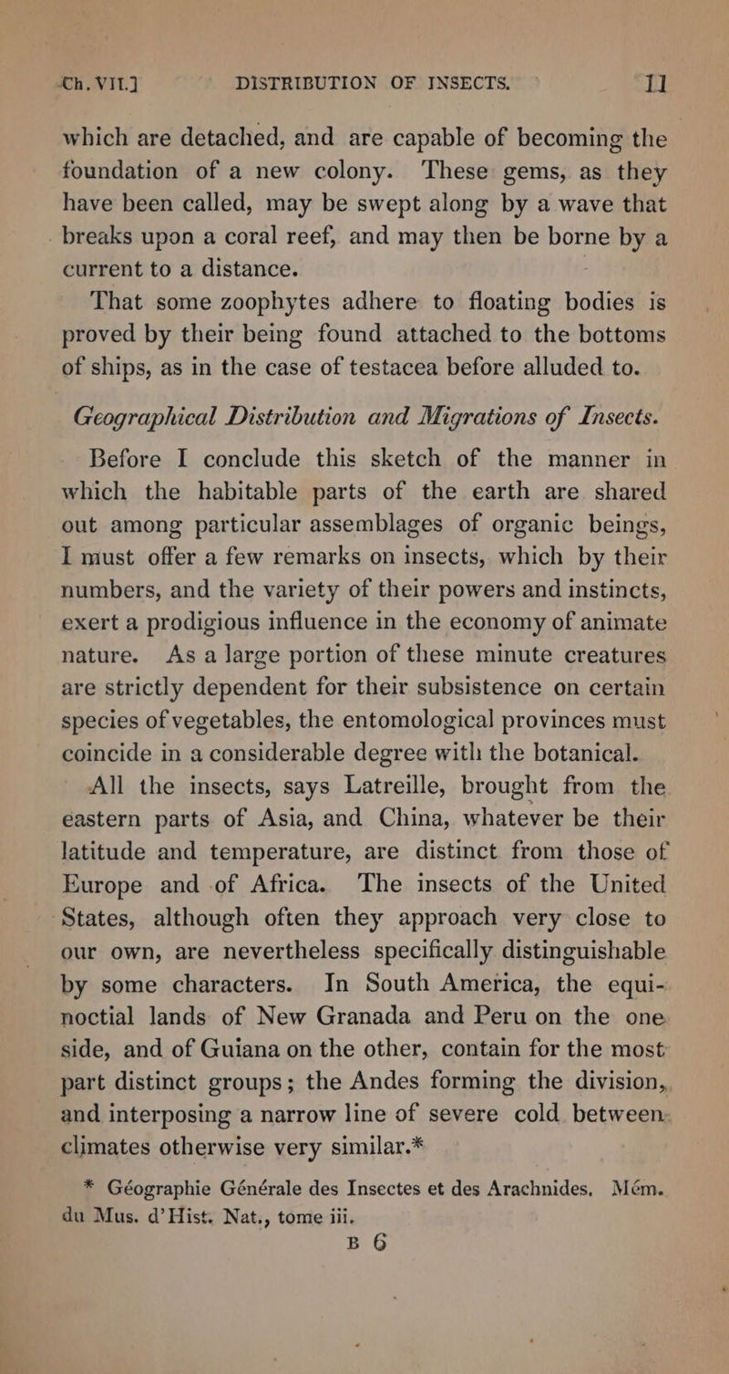 which are detached, and are capable of becoming the foundation of a new colony. These gems, as they have been called, may be swept along by a wave that _breaks upon a coral reef, and may then be borne by a current to a distance. That some zoophytes adhere to floating bodies is proved by their being found attached to the bottoms of ships, as in the case of testacea before alluded to. Geographical Distribution and Migrations of Insects. Before I conclude this sketch of the manner in which the habitable parts of the earth are shared out among particular assemblages of organic beings, I must offer a few remarks on insects, which by their numbers, and the variety of their powers and instincts, exert a prodigious influence in the economy of animate nature. As a large portion of these minute creatures are strictly dependent for their subsistence on certain species of vegetables, the entomological provinces must coincide in a considerable degree with the botanical. All the insects, says Latreille, brought from the eastern parts of Asia, and China, whatever be their latitude and temperature, are distinct. from those of Europe and of Africa. The insects of the United States, although often they approach very close to our own, are nevertheless specifically distinguishable by some characters. In South America, the equi- noctial lands of New Granada and Peru on the one side, and of Guiana on the other, contain for the most part distinct groups; the Andes forming the division, and interposing a narrow line of severe cold between: climates otherwise very similar.* * Géographie Générale des Insectes et des Arachnides, Mém. du Mus. d’ Hist. Nat., tome iii. B 6