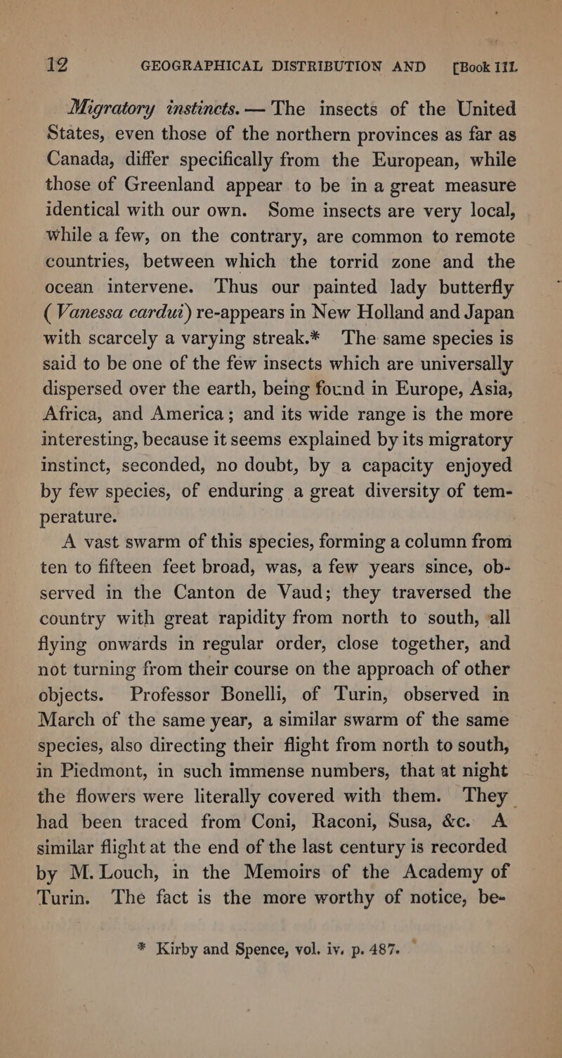 Migratory instincts. — The insects of the United States, even those of the northern provinces as far as Canada, differ specifically from the European, while those of Greenland appear to be in a great measure identical with our own. Some insects are very local, while a few, on the contrary, are common to remote countries, between which the torrid zone and the ocean intervene. Thus our painted lady butterfly ( Vanessa cardut) re-appears in New Holland and Japan with scarcely a varying streak.* The same species is said to be one of the few insects which are universally dispersed over the earth, being found in Europe, Asia, Africa, and America; and its wide range is the more interesting, because it seems explained by its migratory instinct, seconded, no doubt, by a capacity enjoyed by few species, of enduring a great diversity of tem- perature. ; A vast swarm of this species, forming a column from ten to fifteen feet broad, was, a few years since, ob- served in the Canton de Vaud; they traversed the country with great rapidity from north to south, all flying onwards in regular order, close together, and not turning from their course on the approach of other objects. Professor Bonelli, of Turin, observed in March of the same year, a similar swarm of the same species, also directing their flight from north to south, in Piedmont, in such immense numbers, that at night the flowers were literally covered with them. They had been traced from Coni, Raconi, Susa, &amp;ce. A similar flight at the end of the last century is recorded by M. Louch, in the Memoirs of the Academy of Turin. The fact is the more worthy of notice, be- * Kirby and Spence, vol. iv. p.487.