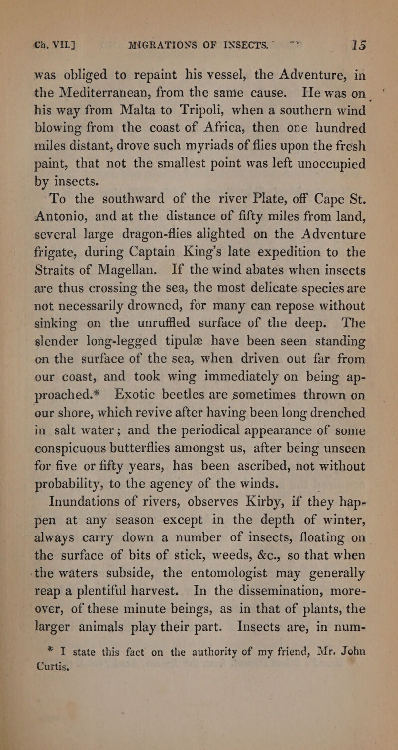 — Ves © the Mediterranean, from the same cause. He was on. his way from Malta to Tripoli, when a southern wind blowing from the coast of Africa, then one hundred miles distant, drove such myriads of flies upon the fresh paint, that not the smallest point was left unoccupied by insects. To the southward of the river Plate, off Cape St. Antonio, and at the distance of fifty miles from land, several large dragon-flies alighted on the Adventure frigate, during Captain King’s late expedition to the Straits of Magellan. If the wind abates when insects are thus crossing the sea, the most delicate. species are not necessarily drowned, for many can repose without sinking on the unruffled surface of the deep. The on the surface of the sea, when driven out far from our coast, and took wing immediately on being ap- proached.* Exotic beetles are sometimes thrown on our shore, which revive after having been long drenched in salt water; and the periodical appearance of some conspicuous butterflies amongst us, after being unseen for five or fifty years, has been ascribed, not without probability, to the agency of the winds. Inundations of rivers, observes Kirby, if they hap- pen at any season except in the depth of winter, always carry down a number of insects, floating on the surface of bits of stick, weeds, &amp;c., so that when reap a plentiful harvest. In the dissemination, more- over, of these minute beings, as in that of plants, the larger animals play their part. Insects are, in num- * I state this fact on the authority of my friend, Mr, John Curtis,