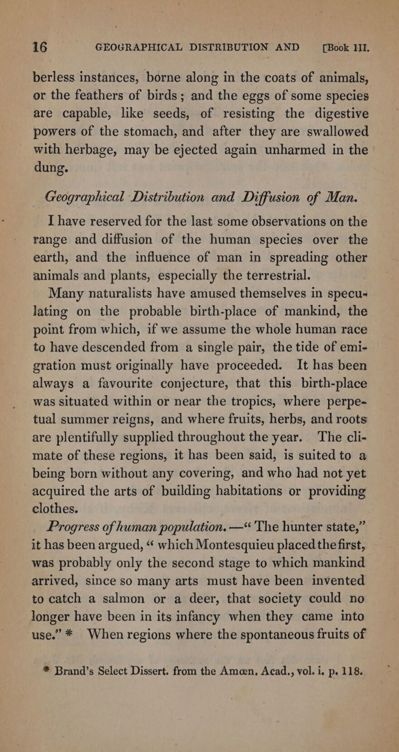 berless instances, borne along in the coats of animals, or the feathers of birds; and the eggs of some species are capable, like seeds, of resisting the digestive powers of the stomach, and after they are swallowed with herbage, may be ejected again unharmed in the dung. Geographical Distribution and Diffusion of Man. I have reserved for the last some observations on the range and diffusion of the human species over the earth, and the influence of man in spreading other animals and plants, especially the terrestrial. Many naturalists have amused themselves in specu- lating on the probable birth-place of mankind, the point from which, if we assume the whole human race to have descended from a single pair, the tide of emi-- gration must originally have proceeded. It has been always a favourite conjecture, that this birth-place was situated within or near the tropics, where perpe- tual summer reigns, and where fruits, herbs, and roots are plentifully supplied throughout the year. The cli- mate of these regions, it has been said, is suited to a being born without any covering, and who had not yet acquired the arts of building habitations or providing clothes. Progress of human population. —“ The hunter state,” it has been argued, “ which Montesquieu placed the first, was probably only the second stage to which mankind arrived, since so many arts must have been invented to catch a salmon or a deer, that society could no longer have been in its infancy when they came into use.” * When regions where the spontaneous fruits of * Brand’s Select Dissert. from the Amoen, Acad.,, vol. i. p. 118.