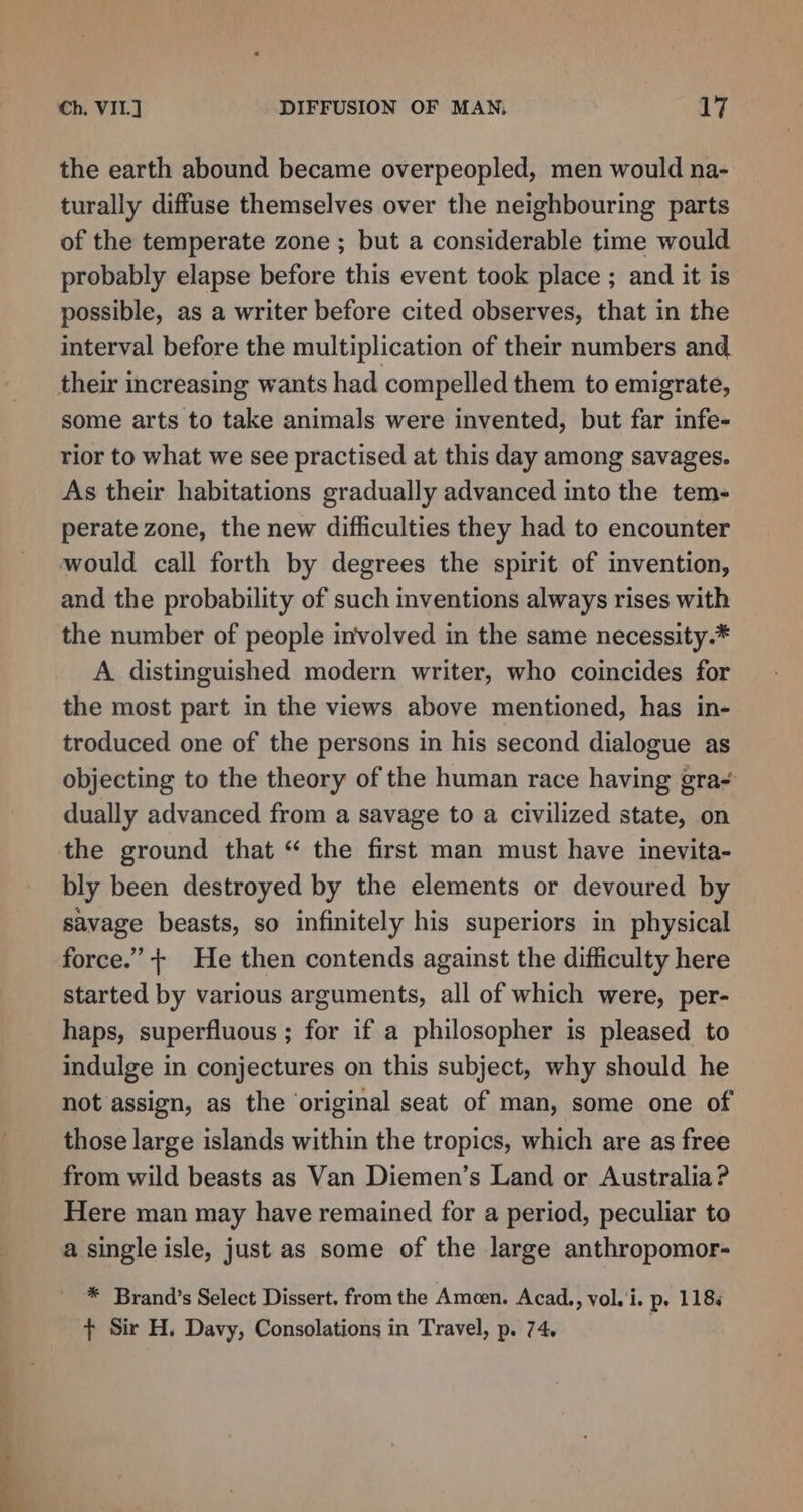 the earth abound became overpeopled, men would na- turally diffuse themselves over the neighbouring parts of the temperate zone ; but a considerable time would probably elapse before this event took place ; and it is possible, as a writer before cited observes, that in the interval before the multiplication of their numbers and. their increasing wants had compelled them to emigrate, some arts to take animals were invented, but far infe- rior to what we see practised at this day among savages. As their habitations gradually advanced into the tem- perate zone, the new difficulties they had to encounter would call forth by degrees the spirit of invention, and the probability of such inventions always rises with the number of people involved in the same necessity.* A distinguished modern writer, who coincides for the most part in the views above mentioned, has in- troduced one of the persons in his second dialogue as objecting to the theory of the human race having gra- dually advanced from a savage to a civilized state, on the ground that “ the first man must have inevita- bly been destroyed by the elements or devoured by savage beasts, so infinitely his superiors in physical force.” + He then contends against the difficulty here started by various arguments, all of which were, per- haps, superfluous ; for if a philosopher is pleased to indulge in conjectures on this subject, why should he not assign, as the ‘original seat of man, some one of those large islands within the tropics, which are as free from wild beasts as Van Diemen’s Land or Australia? Here man may have remained for a period, peculiar to a single isle, just as some of the large anthropomor- * Brand’s Select Dissert. from the Ameen. Acad, vol.'i. p, 118. + Sir H. Davy, Consolations in Travel, p. 74,