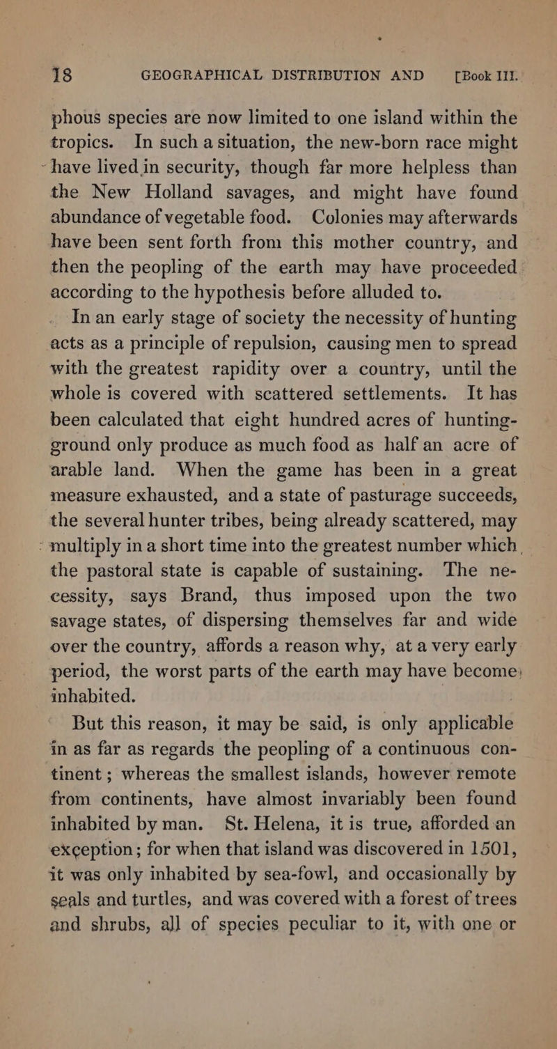 * 18 GEOGRAPHICAL DISTRIBUTION AND [Book Ill. phous species are now limited to one island within the tropics. In such asituation, the new-born race might - have livedin security, though far more helpless than the New Holland savages, and might have found abundance of vegetable food. Colonies may afterwards have been sent forth from this mother country, and then the peopling of the earth may have proceeded. according to the hypothesis before alluded to. In an early stage of society the necessity of hunting acts as a principle of repulsion, causing men to spread with the greatest rapidity over a country, until the whole is covered with scattered settlements. It has been calculated that eight hundred acres of hunting- ground only produce as much food as half an acre of arable land. When the game has been in a great. measure exhausted, and a state of pasturage succeeds, the several hunter tribes, being already scattered, may - multiply in a short time into the greatest number which | the pastoral state is capable of sustaining. The ne- cessity, says Brand, thus imposed upon the two savage states, of dispersing themselves far and wide over the country, affords a reason why, at a very early period, the worst parts of the earth may have become; inhabited. | : But this reason, it may be said, is only applicable in as far as regards the peopling of a continuous con- tinent ; whereas the smallest islands, however remote from continents, have almost invariably been found inhabited by man. St. Helena, it is true, afforded:an exception; for when that island was discovered in 1501, it was only inhabited by sea-fowl, and occasionally by seals and turtles, and was covered with a forest of trees and shrubs, all of species peculiar to it, with one or