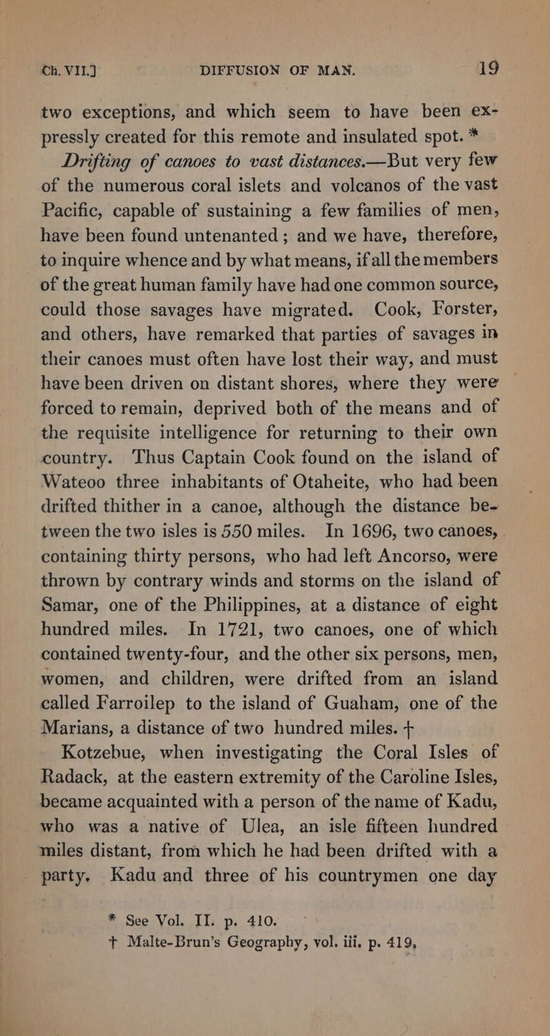 two exceptions, and which seem to have been ex- pressly created for this remote and insulated spot. * Drifting of canoes to vast distances.—But very few of the numerous coral islets and volcanos of the vast Pacific, capable of sustaining a few families of men, have been found untenanted ; and we have, therefore, to inquire whence and by what means, if all the members of the great human family have had one common source, could those savages have migrated. Cook, Forster, and others, have remarked that parties of savages in their canoes must often have lost their way, and must have been driven on distant shores, where they were forced to remain, deprived both of the means and of the requisite intelligence for returning to their own country. Thus Captain Cook found on the island of Wateoo three inhabitants of Otaheite, who had been drifted thither in a canoe, although the distance be- tween the two isles is 550 miles. In 1696, two canoes, containing thirty persons, who had left Ancorso, were thrown by contrary winds and storms on the island of Samar, one of the Philippines, at a distance of eight hundred miles. In 1721, two canoes, one of which contained twenty-four, and the other six persons, men, women, and children, were drifted from an island called Farroilep to the island of Guaham, one of the Marians, a distance of two hundred miles. + Kotzebue, when investigating the Coral Isles of Radack, at the eastern extremity of the Caroline Isles, became acquainted with a person of the name of Kadu, who was a native of Ulea, an isle fifteen hundred miles distant, from which he had been drifted with a party. Kadu and three of his countrymen one day * See Vol. II. p. 410. t Malte-Brun’s Geography, vol. iii, p. 419,