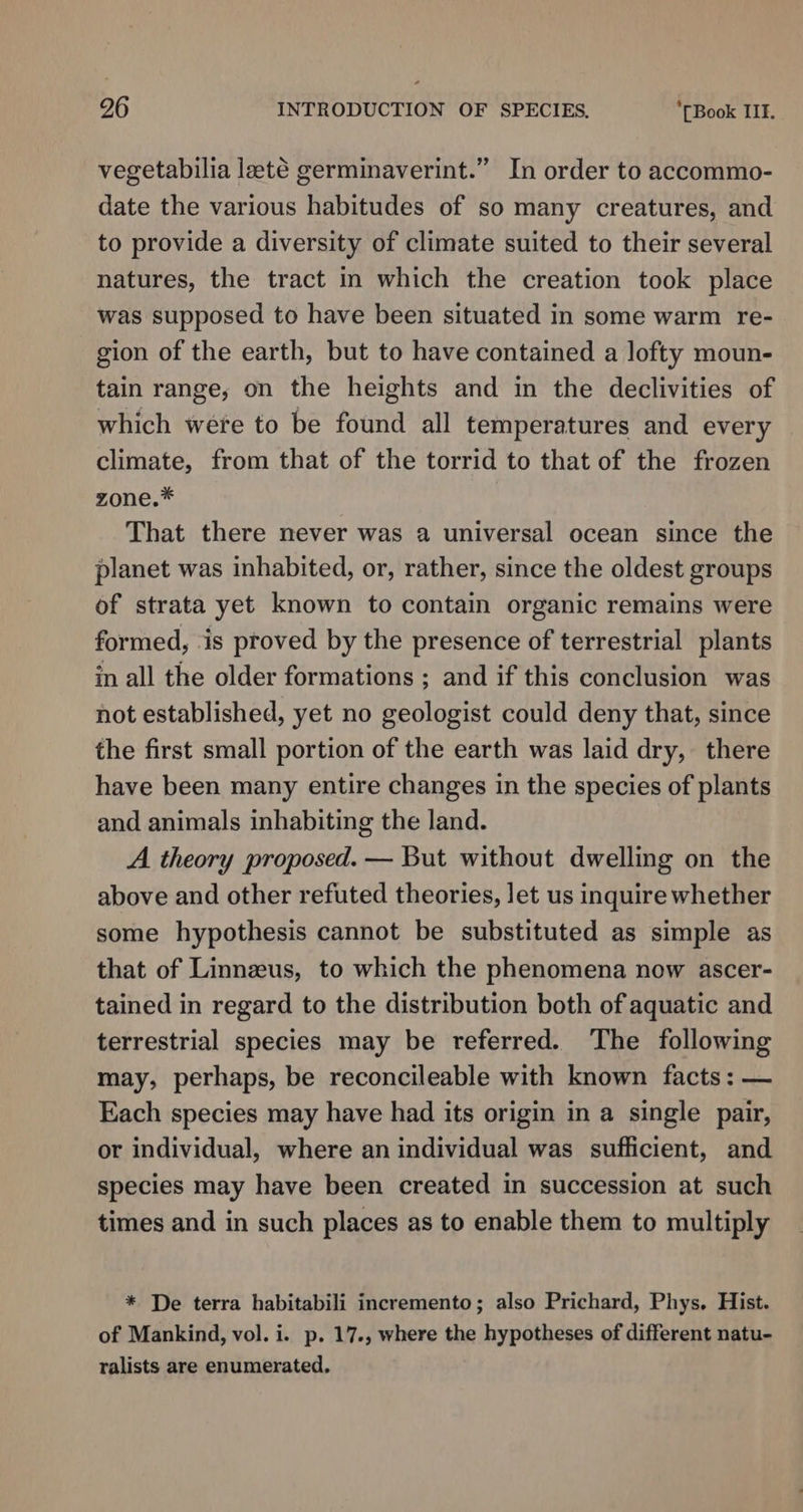 vegetabilia laté germinaverint.” In order to accommo- date the various habitudes of so many creatures, and to provide a diversity of climate suited to their several natures, the tract in which the creation took place was supposed to have been situated in some warm re- gion of the earth, but to have contained a lofty moun- tain range, on the heights and in the declivities of which were to be found all temperatures and every climate, from that of the torrid to that of the frozen zone.* That there never was a universal ocean since the planet was inhabited, or, rather, since the oldest groups of strata yet known to contain organic remains were formed, ‘is proved by the presence of terrestrial plants in all the older formations ; and if this conclusion was not established, yet no geologist could deny that, since the first small portion of the earth was laid dry, there have been many entire changes in the species of plants and animals inhabiting the land. A theory proposed. — But without dwelling on the above and other refuted theories, let us inquire whether some hypothesis cannot be substituted as simple as that of Linnzeus, to which the phenomena now ascer- tained in regard to the distribution both of aquatic and terrestrial species may be referred. The following may, perhaps, be reconcileable with known facts: — Each species may have had its origin in a single pair, or individual, where an individual was sufficient, and species may have been created in succession at such times and in such places as to enable them to multiply * De terra habitabili incremento; also Prichard, Phys. Hist. of Mankind, vol. i. p. 17., where the hypotheses of different natu- ralists are enumerated.
