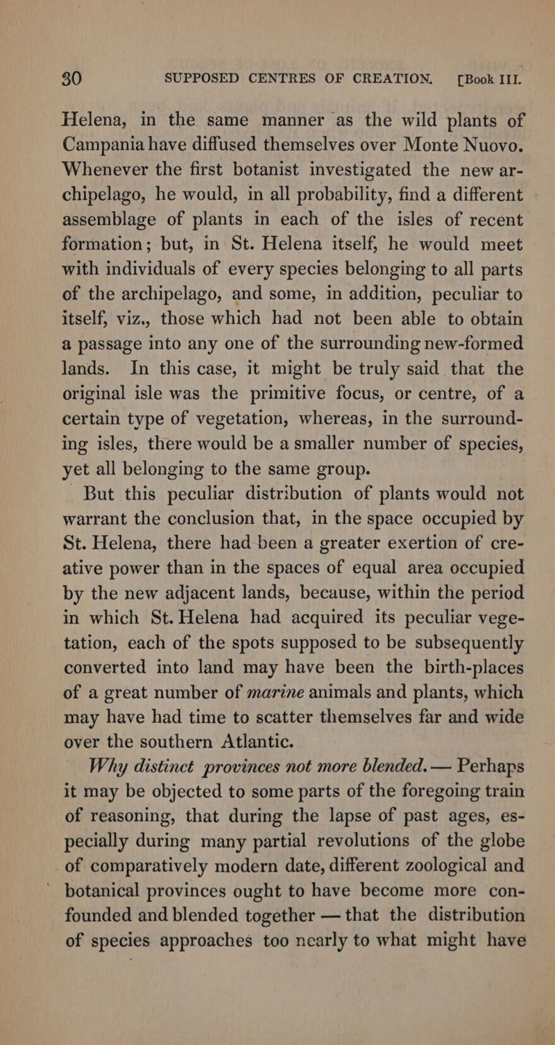 Helena, in the same manner as the wild plants of Campania have diffused themselves over Monte Nuovo. Whenever the first botanist investigated the new ar- chipelago, he would, in all probability, find a different assemblage of plants in each of the isles of recent formation; but, in St. Helena itself, he would meet with individuals of every species belonging to all parts of the archipelago, and some, in addition, peculiar to itself, viz., those which had not been able to obtain a passage into any one of the surrounding new-formed lands. In this case, it might be truly said that the original isle was the primitive focus, or centre, of a certain type of vegetation, whereas, in the surround- ing isles, there would be a smaller number of species, yet all belonging to the same group. But this peculiar distribution of plants would not warrant the conclusion that, in the space occupied by St. Helena, there had been a greater exertion of cre- ative power than in the spaces of equal area occupied by the new adjacent lands, because, within the period in which St. Helena had acquired its peculiar vege- tation, each of the spots supposed to be subsequently converted into land may have been the birth-places of a great number of marine animals and plants, which may have had time to scatter themselves far and wide over the southern Atlantic. Why distinct provinces not more blended. — Perhaps it may be objected to some parts of the foregoing train of reasoning, that during the lapse of past ages, es- pecially during many partial revolutions of the globe of comparatively modern date, different zoological and botanical provinces ought to have become more con- founded and blended together — that the distribution of species approaches too nearly to what might have