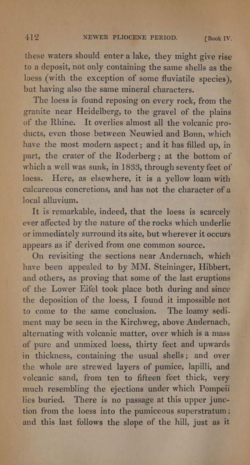 these waters should enter a lake, they might give rise to a deposit, not only containing the same shells as the loess (with the exception of some fluviatile species), but having also the same mineral characters. | The loess is found reposing on every rock, from the granite near Heidelberg, to the gravel of the plains of the Rhine. It overlies almost all the volcanic pro- ducts, even those between Neuwied and Bonn, which have the most modern aspect; and it has filled up, in part, the crater of the Roderberg; at the bottom of which a well was sunk, in 1833, through seventy feet of loess. Here, as elsewhere, it is a yellow loam with calcareous concretions, and has not the character of a local alluvium. It is remarkable, indeed, that the loess is scarcely ever affected by the nature of the rocks which underlie or immediately surround its site, but wherever it occurs appears as if derived from one common source. On revisitmg the sections near Andernach, which have been appealed to by MM. Steininger, Hibbert, and others, as proving that some of the last eruptions of the Lower Kifel took place both during and since the deposition of the loess, I found it impossible not to come to the same conclusion. The loamy sedi- ment may be seen in the Kirchweg, above Andernach, alternating with volcanic matter, over which is a mass of pure and unmixed loess, thirty feet and upwards in thickness, containing the usual shells; and over the whole are strewed layers of pumice, lapilli, and volcanic sand, from ten to fifteen feet thick, very much resembling the ejections under which Pompeii lies buried. There is no passage at this upper junc- tion from the loess into the pumiceous superstratum ; and this last follows the slope of the hill, just as it
