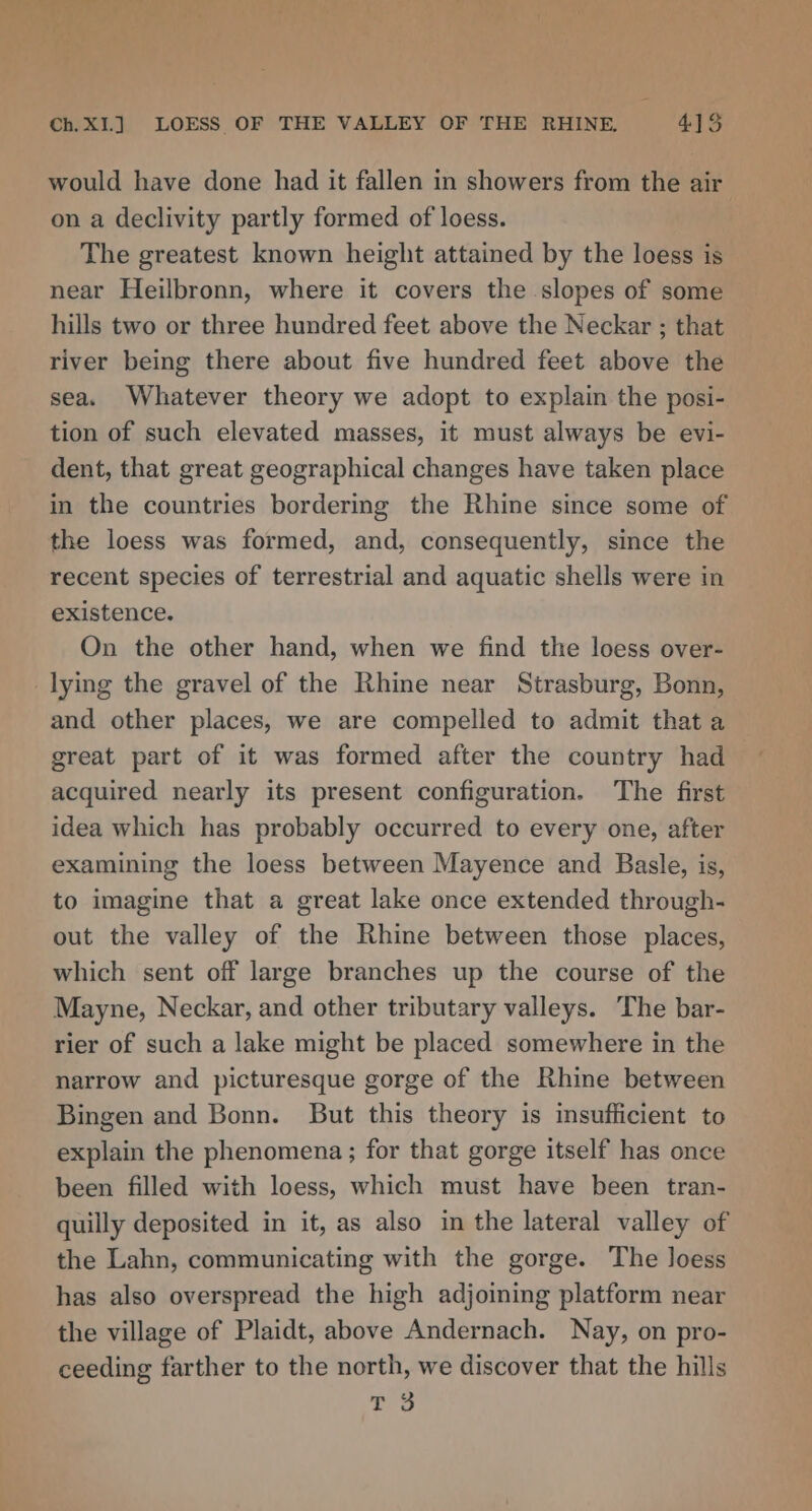would have done had it fallen in showers from the air on a declivity partly formed of loess. The greatest known height attained by the loess is near Heilbronn, where it covers the slopes of some hills two or three hundred feet above the Neckar ; that river being there about five hundred feet above the sea. Whatever theory we adopt to explain the posi- tion of such elevated masses, it must always be evi- dent, that great geographical changes have taken place in the countries bordering the Rhine since some of the loess was formed, and, consequently, since the recent species of terrestrial and aquatic shells were in existence. On the other hand, when we find the loess over- lying the gravel of the Rhine near Strasburg, Bonn, and other places, we are compelled to admit that a great part of it was formed after the country had acquired nearly its present configuration. The first idea which has probably occurred to every one, after examining the loess between Mayence and Basle, is, to imagine that a great lake once extended through- out the valley of the Rhine between those places, which sent off large branches up the course of the Mayne, Neckar, and other tributary valleys. The bar- rier of such a lake might be placed somewhere in the narrow and picturesque gorge of the Rhine between Bingen and Bonn. But this theory is insufficient to explain the phenomena; for that gorge itself has once been filled with loess, which must have been tran- quilly deposited in it, as also in the lateral valley of the Lahn, communicating with the gorge. The loess has also overspread the high adjoining platform near the village of Plaidt, above Andernach. Nay, on pro- ceeding farther to the north, we discover that the hills T 3
