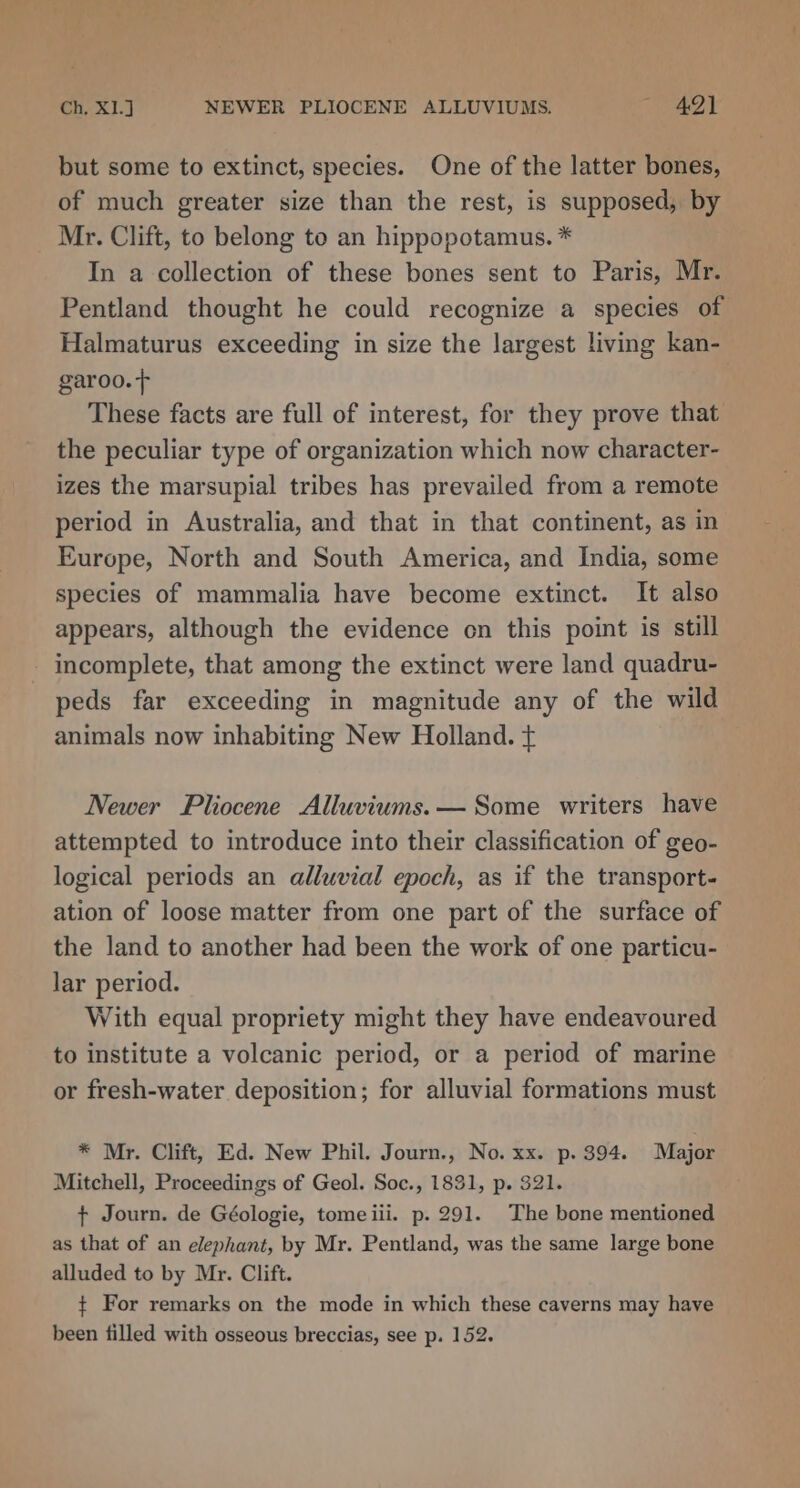 Ch, X13 NEWER PLIOCENE ALLUVIUMS. “4lt but some to extinct, species. One of the latter bones, of much greater size than the rest, is supposed, by Mr. Clift, to belong to an hippopotamus. * In a collection of these bones sent to Paris, Mr. Pentland thought he could recognize a species of Halmaturus exceeding in size the largest living kan- garoo.+ | These facts are full of interest, for they prove that the peculiar type of organization which now character- izes the marsupial tribes has prevailed from a remote period in Australia, and that in that continent, as in Europe, North and South America, and India, some species of mammalia have become extinct. It also appears, although the evidence on this point is still peds far exceeding in magnitude any of the wild animals now inhabiting New Holland. ¢ Newer Pliocene Alluviums.— Some writers have attempted to introduce into their classification of geo- logical periods an alluvial epoch, as if the transport- ation of loose matter from one part of the surface of the land to another had been the work of one particu- lar period. With equal propriety might they have endeavoured to institute a volcanic period, or a period of marine or fresh-water deposition; for alluvial formations must * Mr. Clift, Ed. New Phil. Journ., No. xx. p. 394. Major Mitchell, Proceedings of Geol. Soc., 1831, p. 321. + Journ. de Géologie, tomeiii. p. 291. The bone mentioned as that of an elephant, by Mr. Pentland, was the same large bone alluded to by Mr. Clift. ¢ For remarks on the mode in which these caverns may have been filled with osseous breccias, see p. 152.