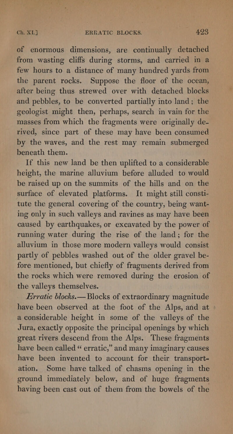 of enormous dimensions, are continually detached from wasting cliffs during storms, and carried in a few hours to a distance of many hundred yards from the parent rocks. Suppose the floor of the ocean, after being thus strewed over with detached blocks and pebbles, to be converted partially into land; the geologist might then, perhaps, search in vain for the masses from which the fragments were originally de- rived, since part of these may have been consumed by the waves, and the rest may remain submerged beneath them. If this new land be then uplifted to a considerable height, the marine alluvium before alluded to would be raised up on the summits of the hills and on the _ surface of elevated platforms. It might still consti- tute the general covering of the country, being want- ing only in such valleys and ravines as may have been caused by earthquakes, or excavated by the power of running water during the rise of the land; for the alluvium in these more modern valleys would consist partly of pebbles washed out of the older gravel be- fore mentioned, but chiefly of fragments derived from the rocks which were removed during the erosion of the valleys themselves. Frrratic blocks.— Blocks of extraordinary magnitude have been observed at the foot of the Alps, and at a considerable height in some of the valleys of the Jura, exactly opposite the principal openings by which great rivers descend from the Alps. These fragments have been called “ erratic,” and many imaginary causes have been invented to account for their transport- ation. Some have talked of chasms opening in the ground immediately below, and of huge fragments having been cast out of them from the bowels of the