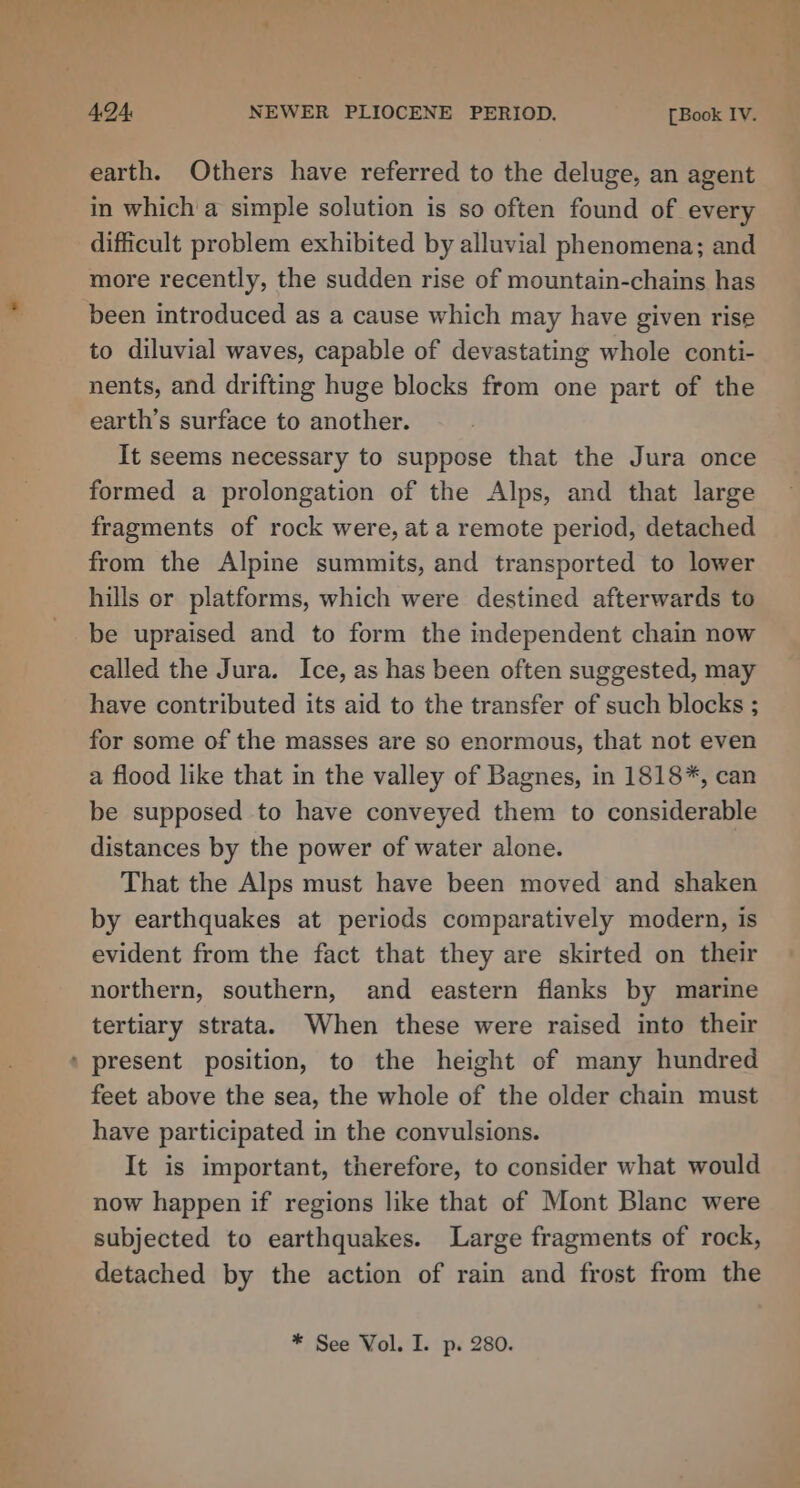 -4 4.94 NEWER PLIOCENE PERIOD. [Book IV. earth. Others have referred to the deluge, an agent in which a simple solution is so often found of every difficult problem exhibited by alluvial phenomena; and more recently, the sudden rise of mountain-chains has been introduced as a cause which may have given rise to diluvial waves, capable of devastating whole conti- nents, and drifting huge blocks from one part of the earth’s surface to another. It seems necessary to suppose that the Jura once formed a prolongation of the Alps, and that large fragments of rock were, at a remote period, detached from the Alpine summits, and transported to lower hills or platforms, which were destined afterwards to be upraised and to form the independent chain now called the Jura. Ice, as has been often suggested, may have contributed its aid to the transfer of such blocks ; for some of the masses are so enormous, that not even a flood like that in the valley of Bagnes, in 1818*, can be supposed to have conveyed them to considerable distances by the power of water alone. That the Alps must have been moved and shaken by earthquakes at periods comparatively modern, is evident from the fact that they are skirted on their northern, southern, and eastern flanks by marine tertiary strata. When these were raised into their ‘ present position, to the height of many hundred feet above the sea, the whole of the older chain must have participated in the convulsions. It is important, therefore, to consider what would now happen if regions like that of Mont Blanc were subjected to earthquakes. Large fragments of rock, detached by the action of rain and frost from the