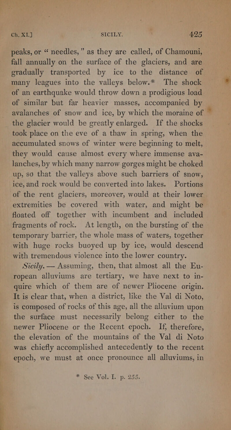 Ry aii Ch, X1.J SICILY. 4.25 peaks, or “ needles,” as they are called, of Chamouni, fall annually on the surface of the glaciers, and are gradually transported by ice to the distance of many leagues into the valleys below.* The shock of an earthquake would throw down a prodigious load of similar but far heavier masses, accompanied by avalanches of snow and ice, by which the moraine of the glacier would be greatly enlarged. If the shocks took place on the eve of a thaw in spring, when the accumulated snows of winter were beginning to melt, they would cause almost every where immense ava- lanches, by which many narrow gorges might be choked up, so that the valleys above such barriers of snow, ice, and rock would be converted into lakes. Portions extremities be covered with water, and might be floated off together with incumbent and_ included temporary barrier, the whole mass of waters, together with huge rocks buoyed up by ice, would descend with tremendous violence into the lower country. Sicily. — Assuming, then, that almost all the Eu- ropean alluviums are tertiary, we have next to in- quire which of them are of newer Pliocene origin. It is clear that, when a district, like the Val di Noto, is composed of rocks of this age, all the alluvium upon the surface must necessarily belong either to the newer Pliocene or the Recent epoch. If, therefore, the elevation of the mountains of the Val di Noto was chiefly accomplished antecedently to the recent epoch, we must at once pronounce all alluviums, in