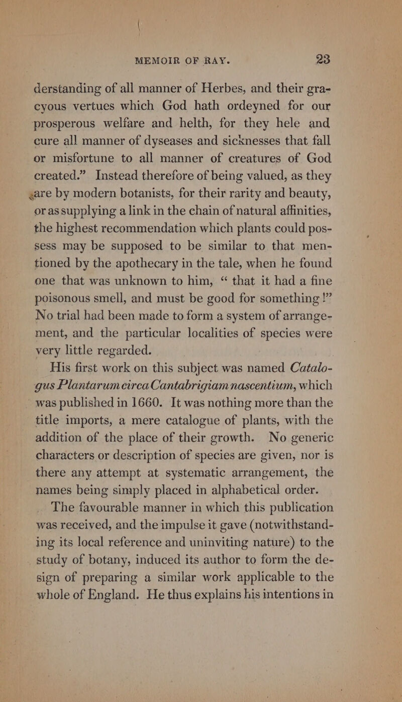 derstanding of all manner of Herbes, and their gra- cyous vertues which God hath ordeyned for our prosperous welfare and helth, for they hele and cure all manner of dyseases and sicknesses that fall or misfortune to all manner of creatures of God created.” Instead therefore of being valued, as they gare by modern botanists, for their rarity and beauty, or as supplying a link in the chain of natural affinities, the highest recommendation which plants could pos- sess may be supposed to be similar to that men- tioned by the apothecary in the tale, when he found one that was unknown to him, “ that it had a fine poisonous smell, and must be good for something !” No trial had been made to form a system of arrange- ment, and the particular localities of species were very little regarded. His first work on this subject was named Catalo- gus Plantarum circa Cantabrigiam nascentium, which ~ was published in 1660. It was nothing more than the title imports, a mere catalogue of plants, with the addition of the place of their growth. No generic characters or description of species are given, nor is there any attempt at systematic arrangement, the names being simply placed in alphabetical order. The favourable manner in which this publication was received, and the impulse it gave (notwithstand- ing its local reference and uninviting nature) to the study of botany, induced its author to form the de- sign of preparing a similar work applicable to the whole of England. He thus explains his intentions in