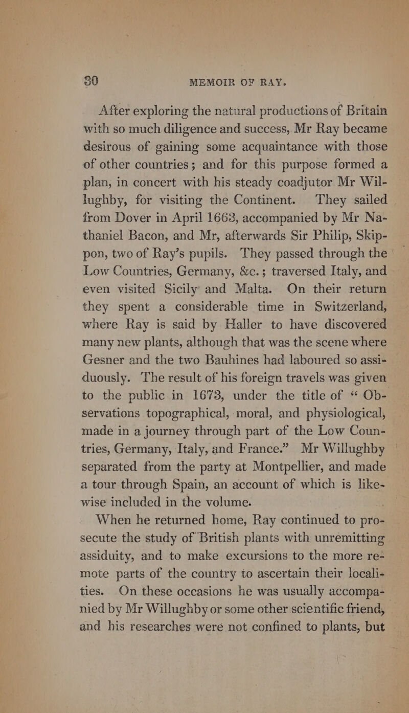 After exploring the natural productions of Britain with so much diligence and success, Mr Ray became desirous of gaining some acquaintance with those of other countries; and for this purpose formed a plan, in concert with his steady coadjutor Mr Wil- lughby, for visiting the Continent. They sailed from Dover in April 1663, accompanied by Mr Na- thaniel Bacon, and Mr, afterwards Sir Philip, Skip- pon, two of Ray’s pupils. They passed through the Low Countries, Germany, &amp;c.; traversed Italy, and even visited Sicily’ and Malta. On their return they spent a considerable time in Switzerland, where Ray is said by Haller to have discovered many new plants, although that was the scene where Gesner and the two Bauhines had laboured so assi- duously. The result of his foreign travels was given servations topographical, moral, and physiological, made in a journey through part of the Low Coun- tries, Germany, Italy, and France.” Mr Willughby separated from the party at Montpellier, and made a tour through Spain, an account of which is like- wise included in the volume. i When he returned home, Ray continued to pro- secute the study of British plants with unremitting assiduity, and to make excursions to the more re- mote parts of the country to ascertain their locali- ties. On these occasions he was usually accompa- nied by Mr Willughby or some other scientific friend, and his researches were not confined to plants, but