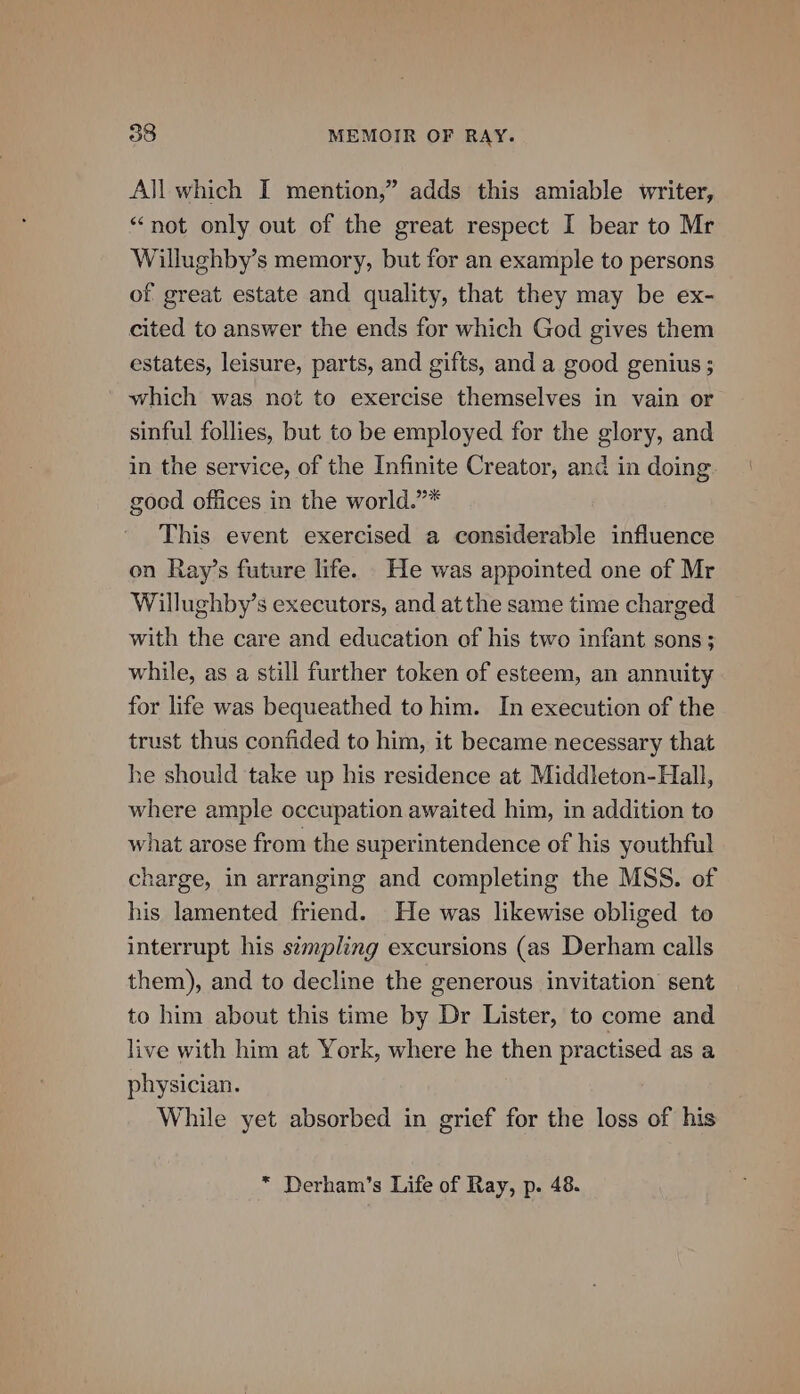 All which I mention,” adds this amiable writer, “not only out of the great respect I bear to Mr Willughby’s memory, but for an example to persons of great estate and quality, that they may be ex- cited to answer the ends for which God gives them estates, leisure, parts, and gifts, and a good genius ; which was not to exercise themselves in vain or sinful follies, but to be employed for the glory, and in the service, of the Infinite Creator, and in doing good offices in the world.”* This event exercised a considerable influence on Ray’s future life. He was appointed one of Mr Willughby’s executors, and atthe same time charged with the care and education of his two infant sons; while, as a still further token of esteem, an annuity for life was bequeathed to him. In execution of the trust thus confided to him, it became necessary that he should take up his residence at Middleton-Hall, where ample occupation awaited him, in addition to what arose from the superintendence of his youthful charge, in arranging and completing the MSS. of his lamented friend. He was likewise obliged to interrupt his sempling excursions (as Derham calls them), and to decline the generous invitation sent to him about this time by Dr Lister, to come and live with him at York, where he then practised as a physician. While yet absorbed in grief for the loss of his * Derham’s Life of Ray, p. 48.