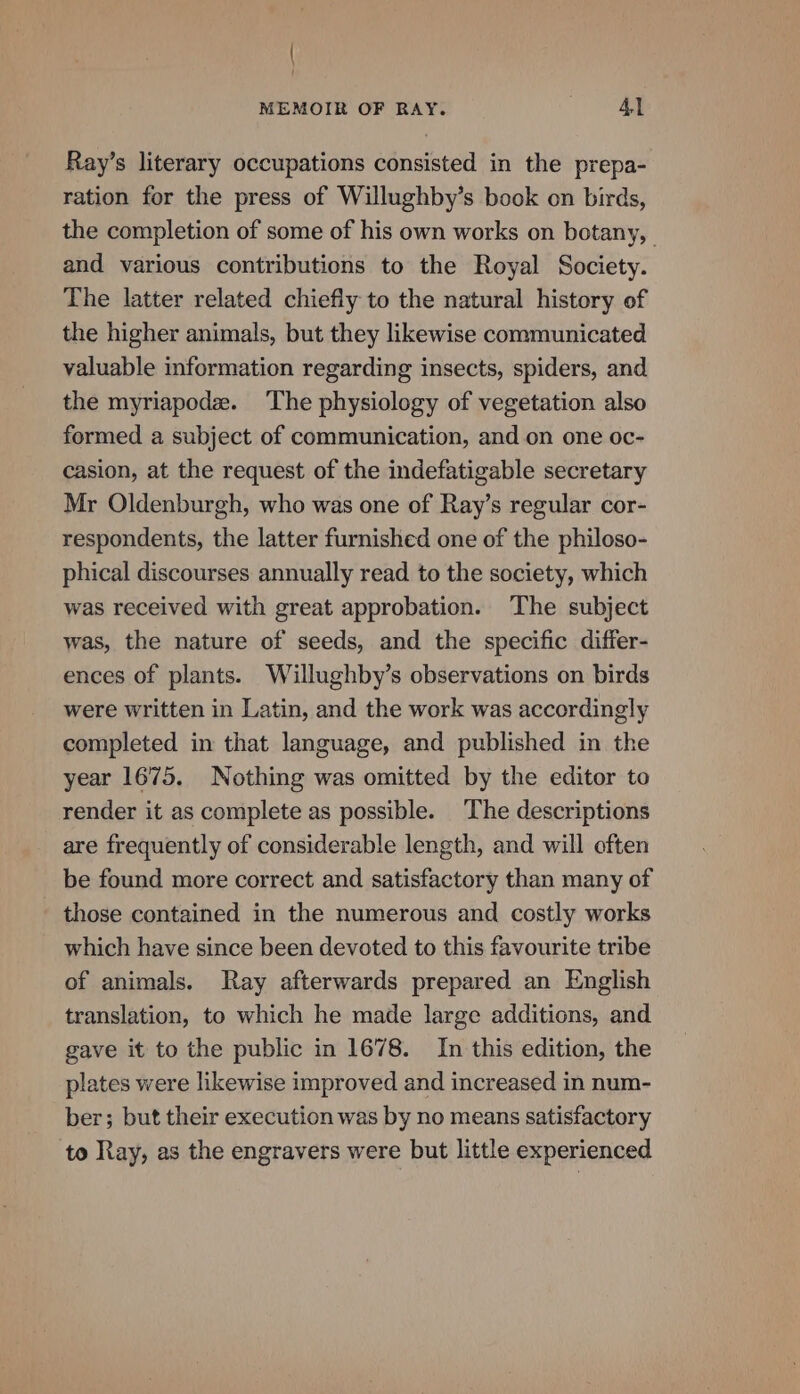 { MEMOIR OF RAY. 41 Ray’s literary occupations consisted in the prepa- ration for the press of Willughby’s book on birds, the completion of some of his own works on botany, and various contributions to the Royal Society. The latter related chiefiy to the natural history of the higher animals, but they likewise communicated valuable information regarding insects, spiders, and the myriapodz. The physiology of vegetation also formed a subject of communication, and on one oc- casion, at the request of the indefatigable secretary Mr Oldenburgh, who was one of Ray’s regular cor- respondents, the latter furnished one of the philoso- phical discourses annually read to the society, which was received with great approbation. The subject was, the nature of seeds, and the specific differ- ences of plants. Willughby’s observations on birds were written in Latin, and the work was accordingly completed in that language, and published in the year 1675. Nothing was omitted by the editor to render it as complete as possible. The descriptions are frequently of considerable length, and will often be found more correct and satisfactory than many of those contained in the numerous and costly works which have since been devoted to this favourite tribe of animals. Ray afterwards prepared an English translation, to which he made large additions, and gave it to the public in 1678. In this edition, the plates were likewise improved and increased in num- ber; but their execution was by no means satisfactory to Ray, as the engravers were but little experienced