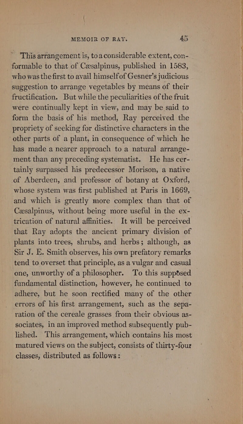 This arrangement is, toaconsiderable extent, con- _formable to that of Ceesalpinus, published in 1583, who was the first to avail himselfof Gesner’s judicious suggestion to arrange vegetables by means of their fructification. But while the peculiarities of the fruit were continually kept in view, and may be said to form the basis of his method, Ray perceived the propriety of seeking for distinctive characters in the other parts of a plant, in consequence of which he has made a nearer approach to a natural arrange- ment than any preceding systematist. He has cer- tainly surpassed his predecessor Morison, a native of Aberdeen, and professor of botany at Oxford, whose system was first published at Paris in 1669, and which is greatly more complex than that of Cesalpinus, without being more useful in the ex- trication of natural affinities. It will be perceived that Ray adopts the ancient primary division of plants into trees, shrubs, and herbs; although, as Sir J. E. Smith observes, his own prefatory remarks tend to overset that principle, as a vulgar and casual one, unworthy of a philosopher. To this suppsed fundamental distinction, however, he continued to adhere, but he soon rectified many of the other errors of his first arrangement, such as the sepa- ration of the cereale grasses from their obvious as- sociates, in an improved method subsequently pub- lished. This arrangement, which contains his most matured views on the subject, consists of thirty-four classes, distributed as follows: ee i