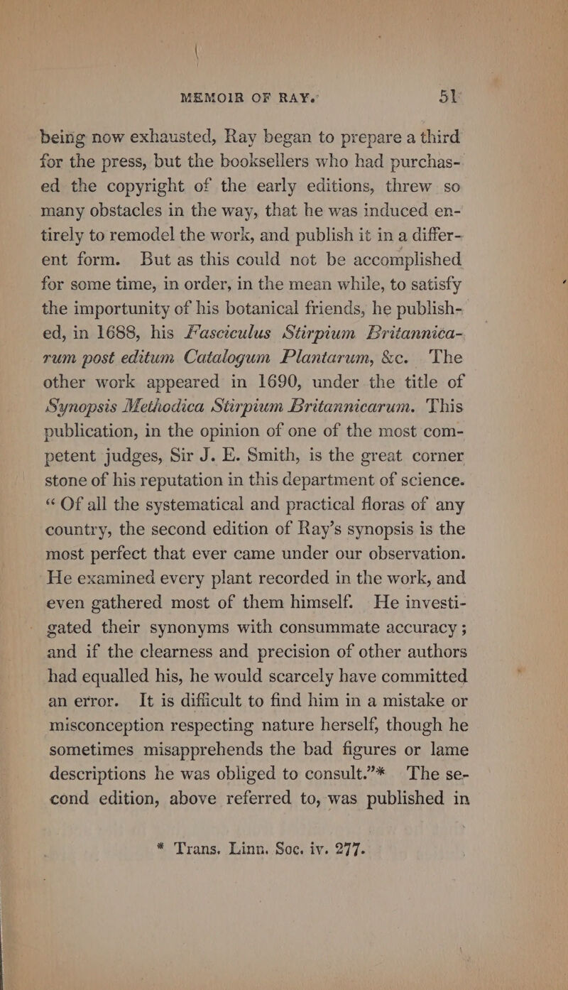 being now exhausted, Ray began to prepare a third for the press, but the booksellers who had purchas- ed the copyright of the early editions, threw so many obstacles in the way, that he was induced en- tirely to remodel the work, and publish it in a differ- ent form. But as this could not be accomplished for some time, in order, in the mean while, to satisfy the importunity of his botanical friends, he publish- ed, in 1688, his Fasciculus Stirpium Britannica- rum post editum Catalogum Plantarum, &amp;c. The other work appeared in 1690, under the title of Synopsis Methodica Stirpium Britannicarum. This publication, in the opinion of one of the most com- petent judges, Sir J. E. Smith, is the great corner stone of his reputation in this department of science. “ Of all the systematical and practical floras of any country, the second edition of Ray’s synopsis is the most perfect that ever came under our observation. He examined every plant recorded in the work, and even gathered most of them himself. He investi- gated their synonyms with consummate accuracy ; and if the clearness and precision of other authors had equalled his, he would scarcely have committed an error. It is difficult to find him in a mistake or misconception respecting nature herself, though he sometimes misapprehends the bad figures or lame descriptions he was obliged to consult.”* The se- cond edition, above referred to, was published in