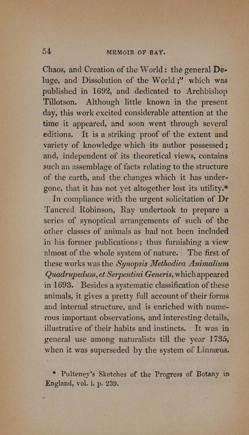Chaos, and Creation of the World: the general De- luge, and Dissolution of the World ;” which was published in 1692, and dedicated to Archbishop Tillotson. Although little known in the present day, this work excited considerable attention at the time it appeared, and soon went through several editions. It is a striking proof of the extent and variety of knowledge which its author possessed ; and, independent of its theoretical views, contains — such an assemblage of facts relating to the structure of the earth, and the changes which it has under- gone, that it has not yet altogether lost its utility.* In compliance with the urgent solicitation of Dr Tancred Robinson, Ray undertook to prepare a series of synoptical arrangements of such of the other classes of animals as had not been included in his former publications; thus furnishing a view almost of the whole system of nature. The first of these works was the Synopsis Methodica Animalium Quadrupedum, et Serpentini Generis, which appeared in 1693. Besides a systematic classification of these animals, it gives a pretty full account of their forms and internal structure, and is enriched with nume- rous important observations, and interesting details, illustrative of their habits and instincts. It was in general use among naturalists till the year 1735, when it was superseded by the system of Linnzus. * Pulteney’s Sketches of the Progress of Botany in England, vol. i. p. 239. |