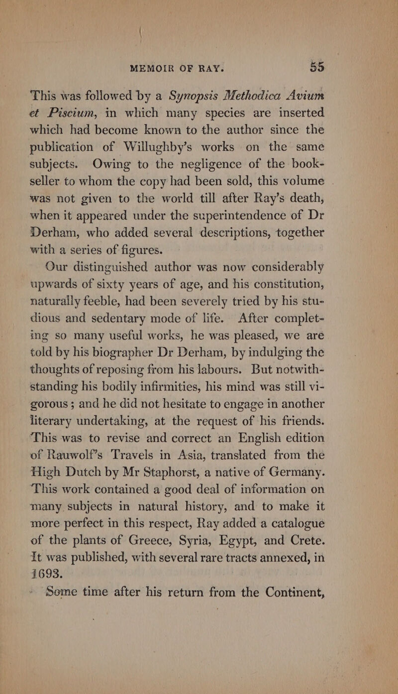 This was followed by a Synopsis Methodica Avium et Piscium, in which many species are inserted which had become known to the author since the publication of Willughby’s works on the same subjects. Owing to the negligence of the book- seller to whom the copy had been sold, this volume was not given to the world till after Ray’s death, when it appeared under the superintendence of Dr Derham, who added several descriptions, together with a series of figures. Our distinguished author was now considerably upwards of sixty years of age, and his constitution, naturally feeble, had been severely tried by his stu- dious and sedentary mode of life. After complet- ing so many useful works, he was pleased, we are told by his biographer Dr Derham, by indulging the thoughts of reposing from his labours. But notwith- standing his bodily infirmities, his mind was still vi- gorous ; and he did not hesitate to engage in another literary undertaking, at the request of his friends. This was to revise and correct an English edition of Rauwolf’s Travels in Asia, translated from the High Dutch by Mr Staphorst, a native of Germany. This work contained a good deal of information on many subjects in natural history, and to make it more perfect in this respect, Ray added a catalogue of the plants of Greece, Syria, Egypt, and Crete. It was published, with several rare tracts annexed, in 1693. Some time after his return from the Continent,